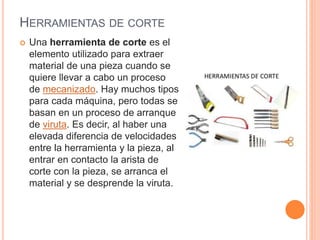 HERRAMIENTAS DE CORTE
 Una herramienta de corte es el
elemento utilizado para extraer
material de una pieza cuando se
quiere llevar a cabo un proceso
de mecanizado. Hay muchos tipos
para cada máquina, pero todas se
basan en un proceso de arranque
de viruta. Es decir, al haber una
elevada diferencia de velocidades
entre la herramienta y la pieza, al
entrar en contacto la arista de
corte con la pieza, se arranca el
material y se desprende la viruta.
 