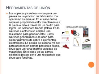 HERRAMIENTAS DE UNIÓN
 Los sopletes y cautines sirven para unir
piezas en un proceso de fabricación. Su
operación es manual. En el caso de los
sopletes proporciona calor directamente a
la pieza o bien a través de un cautín para
lograr una soldadura blanda (falsa). En los
cautines eléctricos se emplea una
resistencia para generar calor. Estos
cautines generalmente se usan para
soldar alambres de cobre o elementos
electrónicos. La pistola de silicona, ya sea
para aplicarlo en estado pastoso o sólido,
sirve para unir una enorme variedad de
materiales. En el caso de las barras
sólidas la pistola tiene una resistencia que
sirve para fundirlas.
 