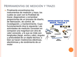 HERRAMIENTAS DE MEDICIÓN Y TRAZO
 Finalmente encontramos los
instrumentos de medición y trazo, los
cuales se usan con la finalidad de
trazar, diagnosticar y comprobar
proporciones de un proceso de diseño,
de fabricación, de control, de
investigación, y mantenimiento. Cuyo
funcionamiento dice lo siguiente: Las
actividades de medición consisten en
comparar una magnitud con otra de
valor conocido, y lo que se mide son
longitudes (largo, ancho y alto), ángulos
y profundidad de un objeto técnico; o
bien se hacen mediciones eléctricas,
electrónicas y de rendimiento de un
motor
 