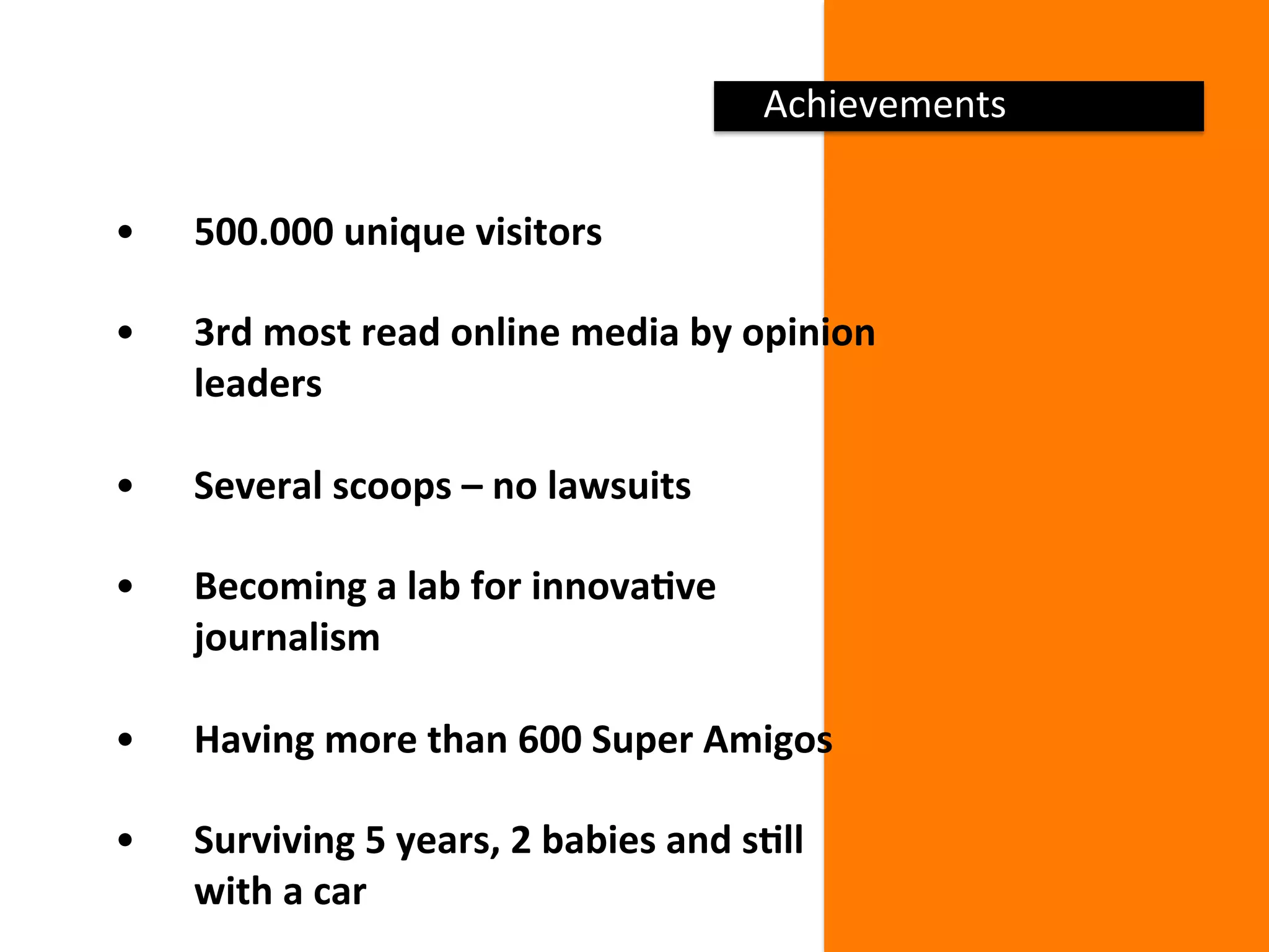 Achievements 
•  500.000 unique visitors 
•  3rd most read online media by opinion 
leaders 
•  Several scoops – no lawsuits 
•  Becoming a lab for innovaDve 
journalism 
 
•  Having more than 600 Super Amigos 
 
•  Surviving 5 years, 2 babies and sDll 
with a car 
 