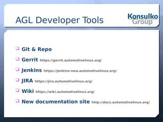 AGL Developer Tools
 Git & Repo
 Gerrit https://gerrit.automotivelinux.org/
 Jenkins https://jenkins-new.automotivelinux.org/
 JIRA https://jira.automotivelinux.org/
 Wiki https://wiki.automotivelinux.org/
 New documentation site http://docs.automotivelinux.org/
 