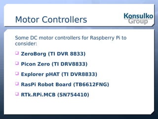 Motor Controllers
Some DC motor controllers for Raspberry Pi to
consider:
 ZeroBorg (TI DVR 8833)
 Picon Zero (TI DRV8833)
 Explorer pHAT (TI DVR8833)
 RasPi Robot Board (TB6612FNG)
 RTk.RPi.MCB (SN754410)
 