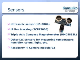 Sensors
 Ultrasonic sensor (HC-SR04)
 IR line tracking (TCRT5000)
 Triple Axis Compass Magnetometer (HMC5883L)
 Other I2C sensors for measuring temperature,
humidity, colors, light, etc.
 Raspberry Pi Camera module V2
 