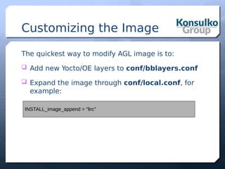 Customizing the Image
The quickest way to modify AGL image is to:
 Add new Yocto/OE layers to conf/bblayers.conf
 Expand the image through conf/local.conf, for
example:
INSTALL_image_append = "lirc"
 