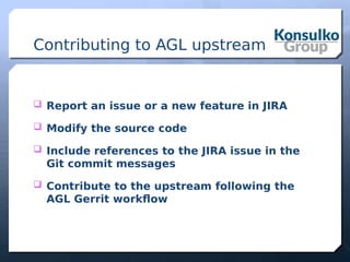 Contributing to AGL upstream
 Report an issue or a new feature in JIRA
 Modify the source code
 Include references to the JIRA issue in the
Git commit messages
 Contribute to the upstream following the
AGL Gerrit workflow
 