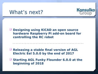 What’s next?
 Designing using KiCAD an open source
hardware Raspberry Pi add-on board for
controlling the RC robot
 Releasing a stable final version of AGL
Electric Eel 5.0.0 by the end of 2017
 Starting AGL Funky Flounder 6.0.0 at the
beginning of 2018
 