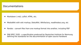  Markdown (.md), LaTeX, HTML, etc.
 MediaWiki with wiki markup, DokuWiki, Wikifactory, readthedocs.org, etc
 Pandoc - convert files from one markup format into another, including PDF
 DIN SPEC 3105 - a specification produced by Deutsches Institute fur Normung
defining the standards for the documentation of open source hardware
Documentations
 