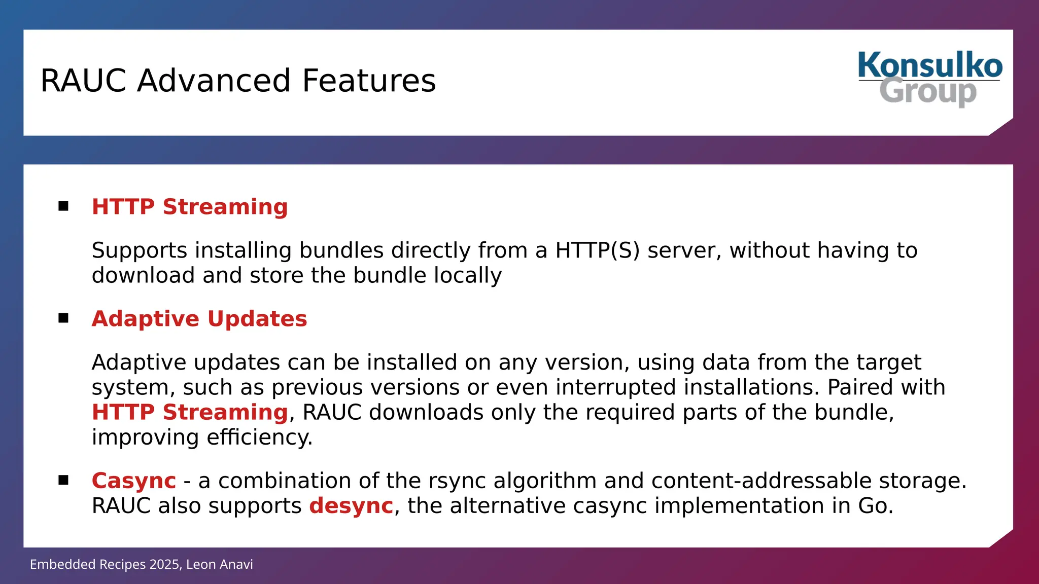 Embedded Recipes 2025, Leon Anavi
RAUC Advanced Features
 HTTP Streaming
Supports installing bundles directly from a HTTP(S) server, without having to
download and store the bundle locally
 Adaptive Updates
Adaptive updates can be installed on any version, using data from the target
system, such as previous versions or even interrupted installations. Paired with
HTTP Streaming, RAUC downloads only the required parts of the bundle,
improving efficiency.
 Casync - a combination of the rsync algorithm and content-addressable storage.
RAUC also supports desync, the alternative casync implementation in Go.
 