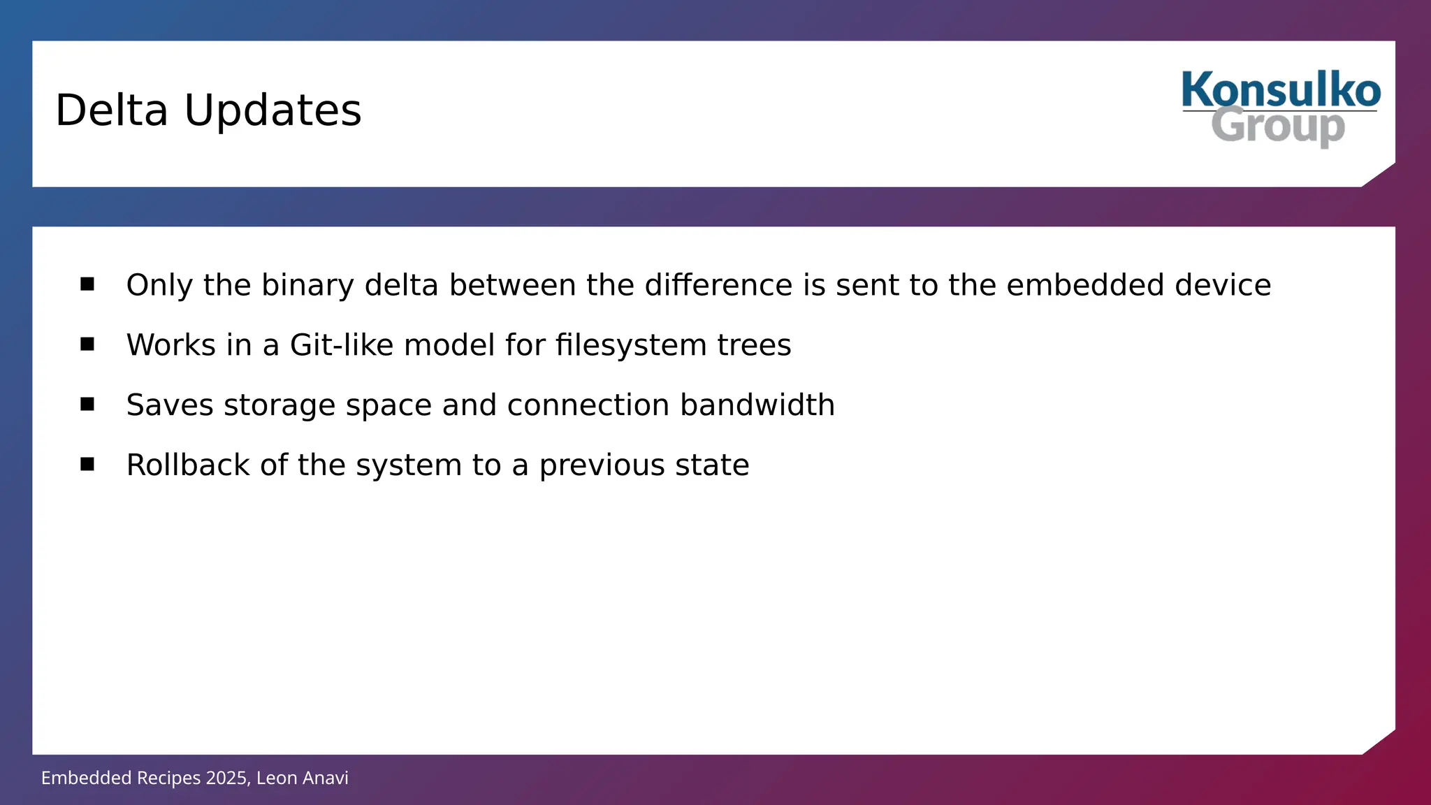 Embedded Recipes 2025, Leon Anavi
Delta Updates
 Only the binary delta between the difference is sent to the embedded device
 Works in a Git-like model for filesystem trees
 Saves storage space and connection bandwidth
 Rollback of the system to a previous state
 