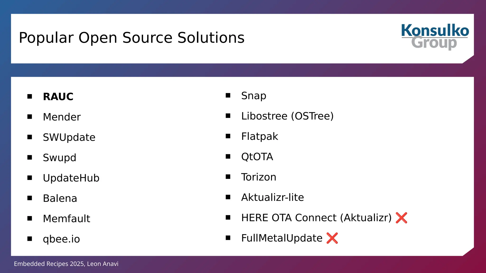 Embedded Recipes 2025, Leon Anavi
Popular Open Source Solutions
 RAUC
 Mender
 SWUpdate
 Swupd
 UpdateHub
 Balena
 Memfault
 qbee.io
 Snap
 Libostree (OSTree)
 Flatpak
 QtOTA
 Torizon
 Aktualizr-lite
 HERE OTA Connect (Aktualizr) ❌
 FullMetalUpdate ❌
 