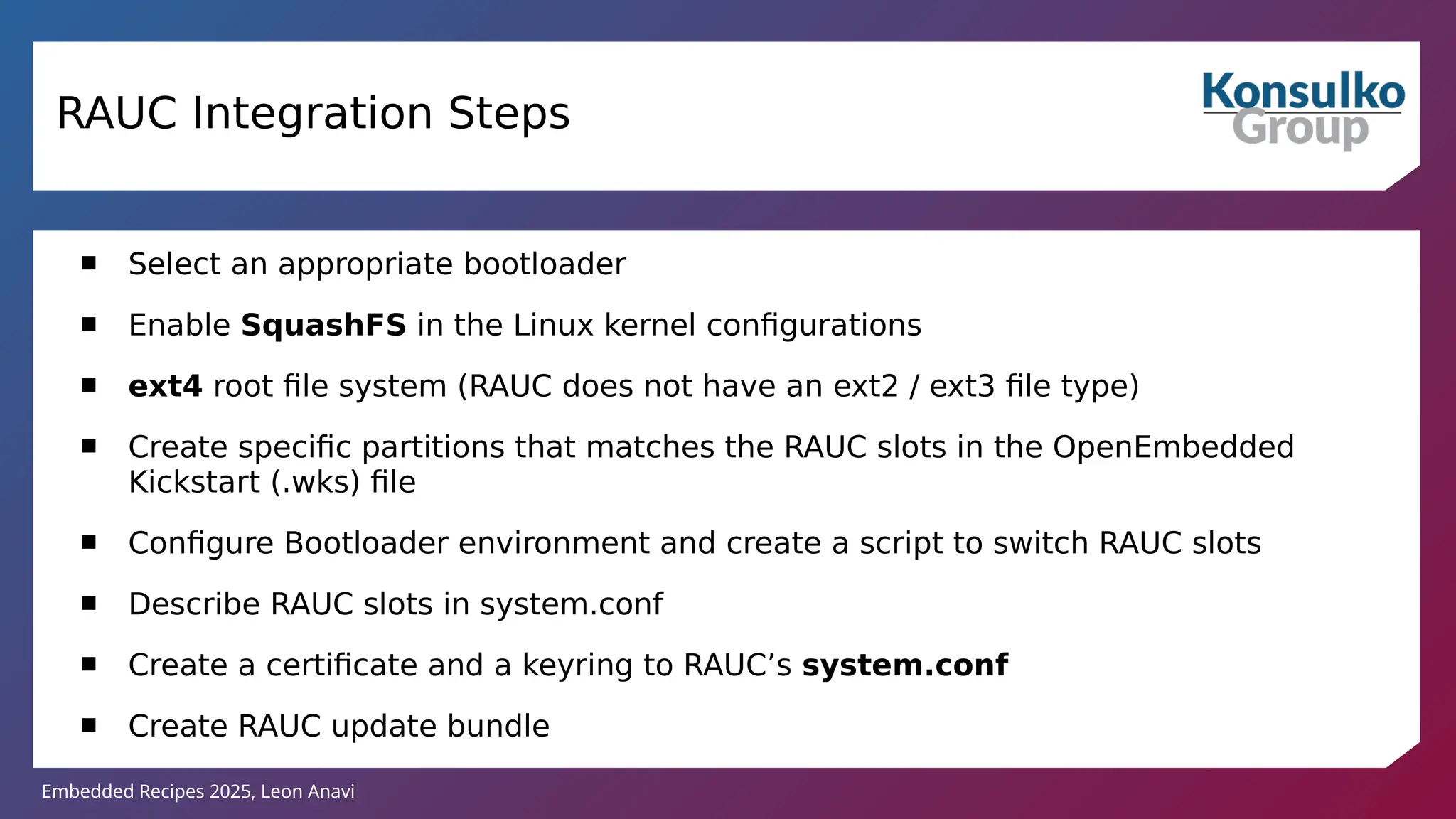 Embedded Recipes 2025, Leon Anavi
RAUC Integration Steps
 Select an appropriate bootloader
 Enable SquashFS in the Linux kernel configurations
 ext4 root file system (RAUC does not have an ext2 / ext3 file type)
 Create specific partitions that matches the RAUC slots in the OpenEmbedded
Kickstart (.wks) file
 Configure Bootloader environment and create a script to switch RAUC slots
 Describe RAUC slots in system.conf
 Create a certificate and a keyring to RAUC’s system.conf
 Create RAUC update bundle
 