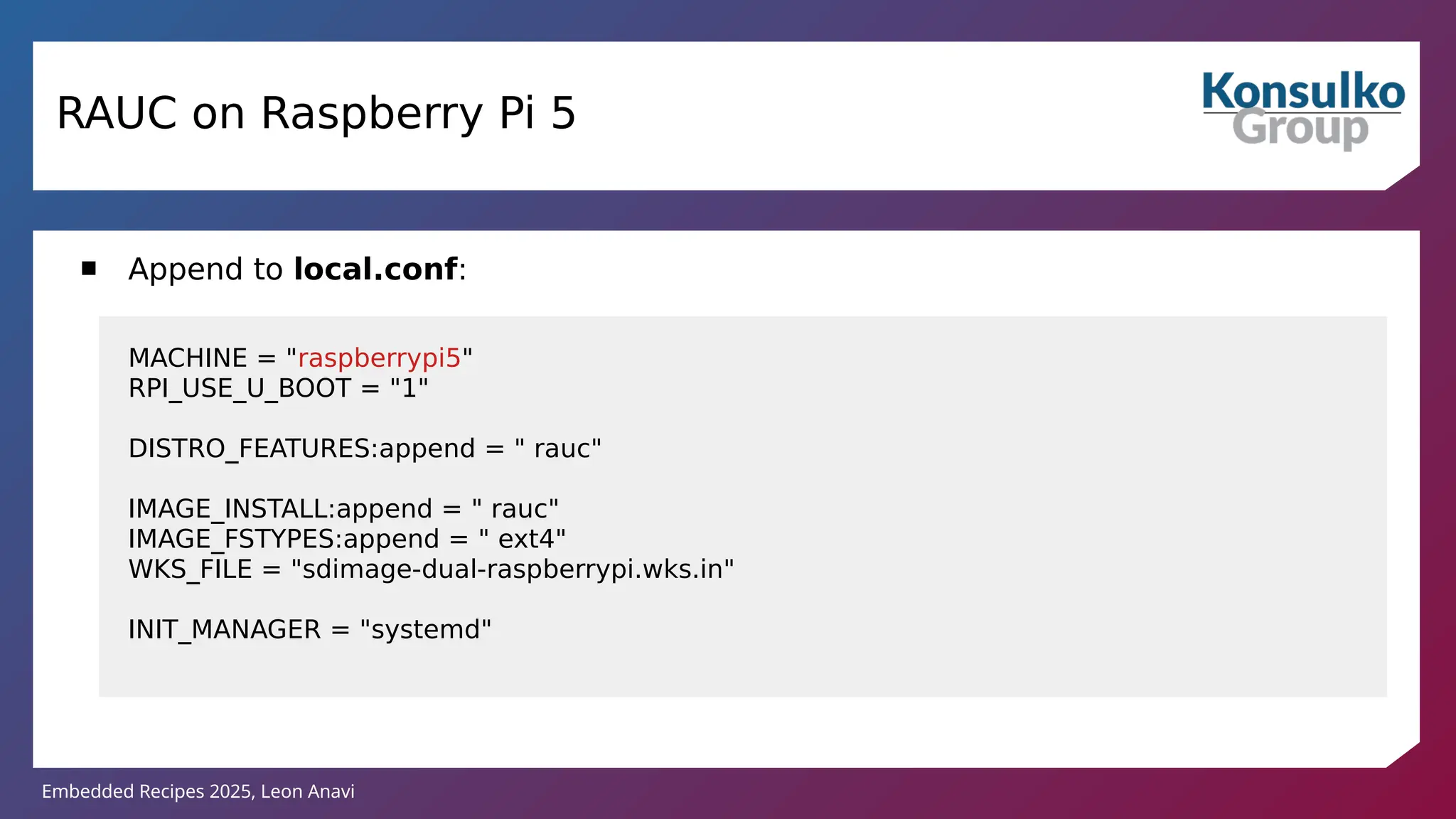 Embedded Recipes 2025, Leon Anavi
RAUC on Raspberry Pi 5
 Append to local.conf:
MACHINE = "raspberrypi5"
RPI_USE_U_BOOT = "1"
DISTRO_FEATURES:append = " rauc"
IMAGE_INSTALL:append = " rauc"
IMAGE_FSTYPES:append = " ext4"
WKS_FILE = "sdimage-dual-raspberrypi.wks.in"
INIT_MANAGER = "systemd"
 