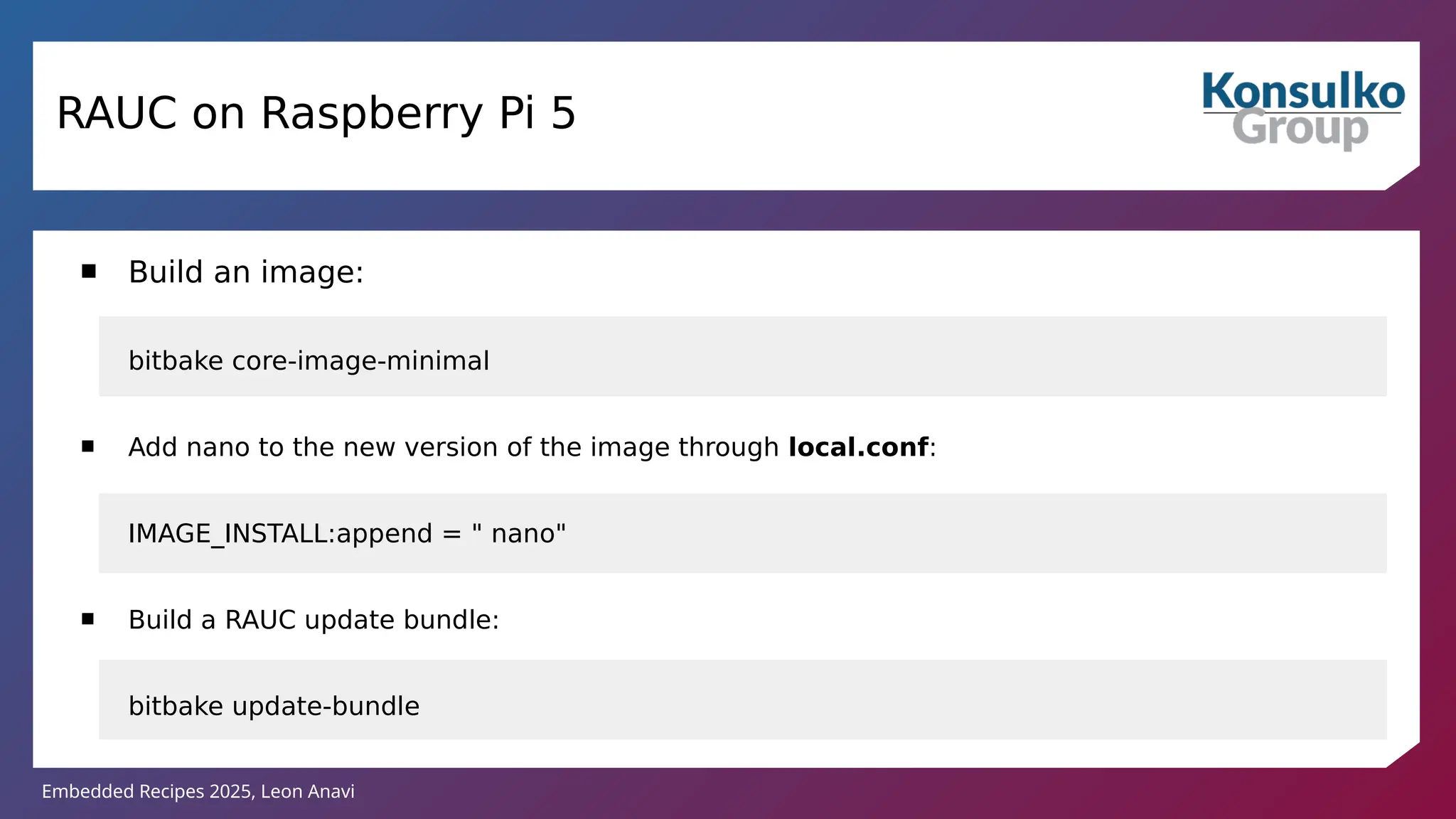 Embedded Recipes 2025, Leon Anavi
RAUC on Raspberry Pi 5
 Build an image:
bitbake core-image-minimal
 Add nano to the new version of the image through local.conf:
IMAGE_INSTALL:append = " nano"
 Build a RAUC update bundle:
bitbake update-bundle
 