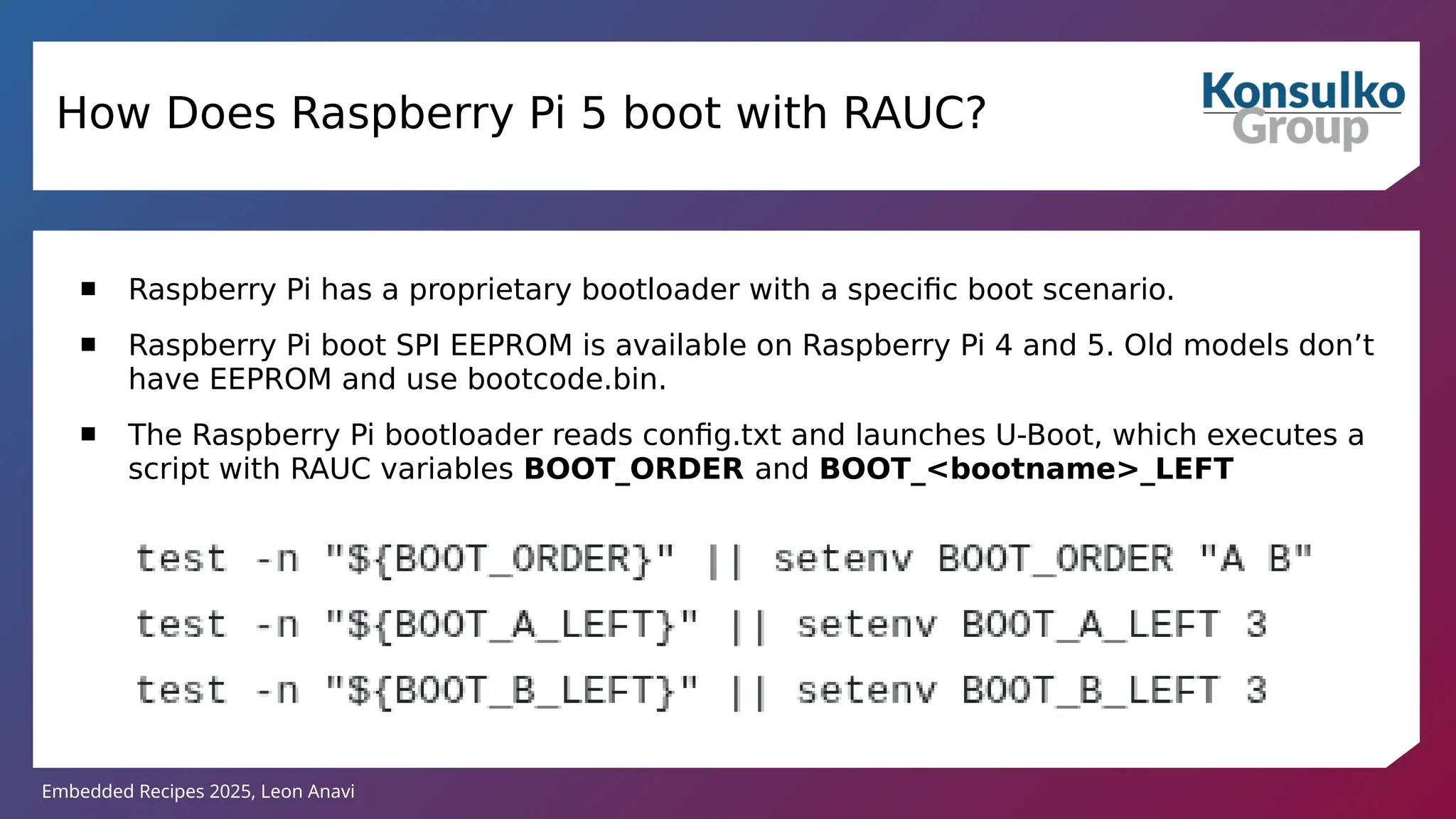 Embedded Recipes 2025, Leon Anavi
How Does Raspberry Pi 5 boot with RAUC?
 Raspberry Pi has a proprietary bootloader with a specific boot scenario.
 Raspberry Pi boot SPI EEPROM is available on Raspberry Pi 4 and 5. Old models don’t
have EEPROM and use bootcode.bin.
 The Raspberry Pi bootloader reads config.txt and launches U-Boot, which executes a
script with RAUC variables BOOT_ORDER and BOOT_<bootname>_LEFT
 