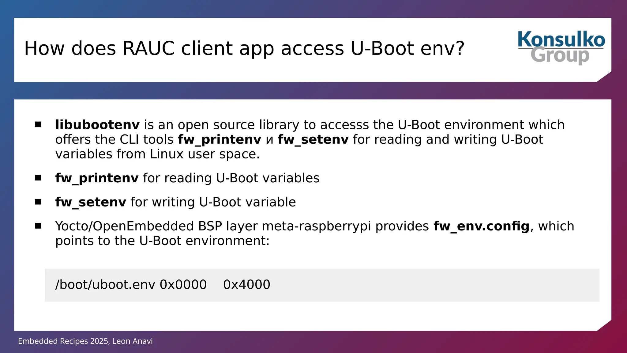 Embedded Recipes 2025, Leon Anavi
How does RAUC client app access U-Boot env?
 libubootenv is an open source library to accesss the U-Boot environment which
offers the CLI tools fw_printenv и fw_setenv for reading and writing U-Boot
variables from Linux user space.
 fw_printenv for reading U-Boot variables
 fw_setenv for writing U-Boot variable
 Yocto/OpenEmbedded BSP layer meta-raspberrypi provides fw_env.config, which
points to the U-Boot environment:
/boot/uboot.env 0x0000 0x4000
 