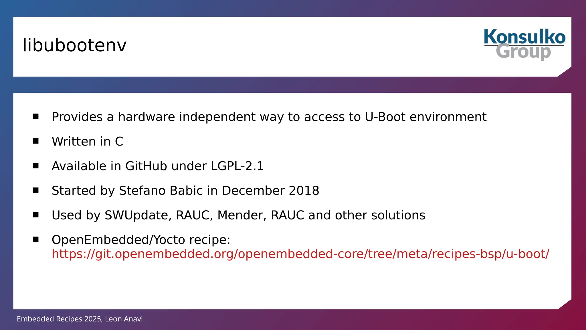 Embedded Recipes 2025, Leon Anavi
libubootenv
 Provides a hardware independent way to access to U-Boot environment
 Written in C
 Available in GitHub under LGPL-2.1
 Started by Stefano Babic in December 2018
 Used by SWUpdate, RAUC, Mender, RAUC and other solutions
 OpenEmbedded/Yocto recipe:
https://git.openembedded.org/openembedded-core/tree/meta/recipes-bsp/u-boot/
 