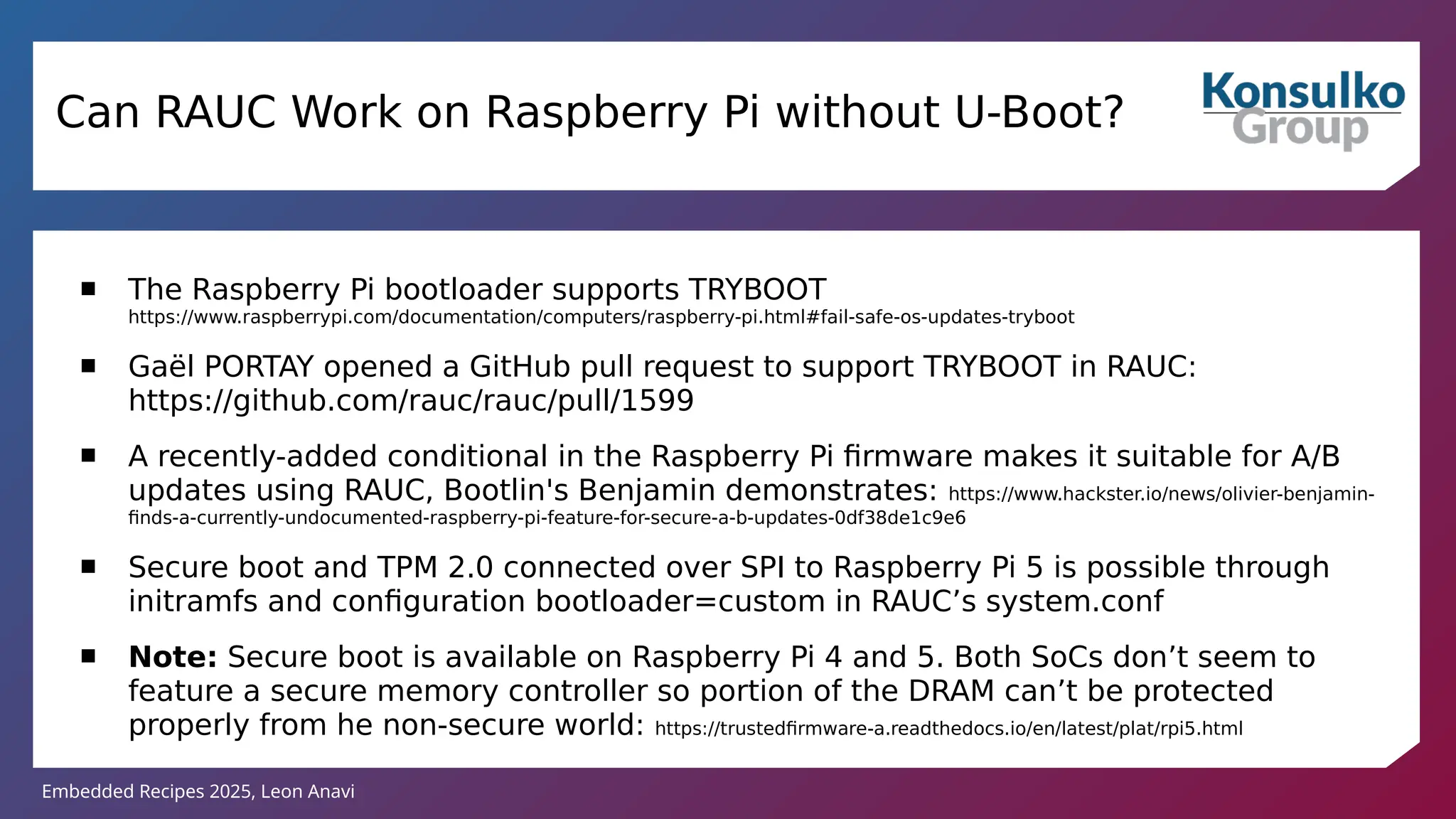Embedded Recipes 2025, Leon Anavi
Can RAUC Work on Raspberry Pi without U-Boot?
 The Raspberry Pi bootloader supports TRYBOOT
https://www.raspberrypi.com/documentation/computers/raspberry-pi.html#fail-safe-os-updates-tryboot
 Gaël PORTAY opened a GitHub pull request to support TRYBOOT in RAUC:
https://github.com/rauc/rauc/pull/1599
 A recently-added conditional in the Raspberry Pi firmware makes it suitable for A/B
updates using RAUC, Bootlin's Benjamin demonstrates: https://www.hackster.io/news/olivier-benjamin-
finds-a-currently-undocumented-raspberry-pi-feature-for-secure-a-b-updates-0df38de1c9e6
 Secure boot and TPM 2.0 connected over SPI to Raspberry Pi 5 is possible through
initramfs and configuration bootloader=custom in RAUC’s system.conf
 Note: Secure boot is available on Raspberry Pi 4 and 5. Both SoCs don’t seem to
feature a secure memory controller so portion of the DRAM can’t be protected
properly from he non-secure world: https://trustedfirmware-a.readthedocs.io/en/latest/plat/rpi5.html
 