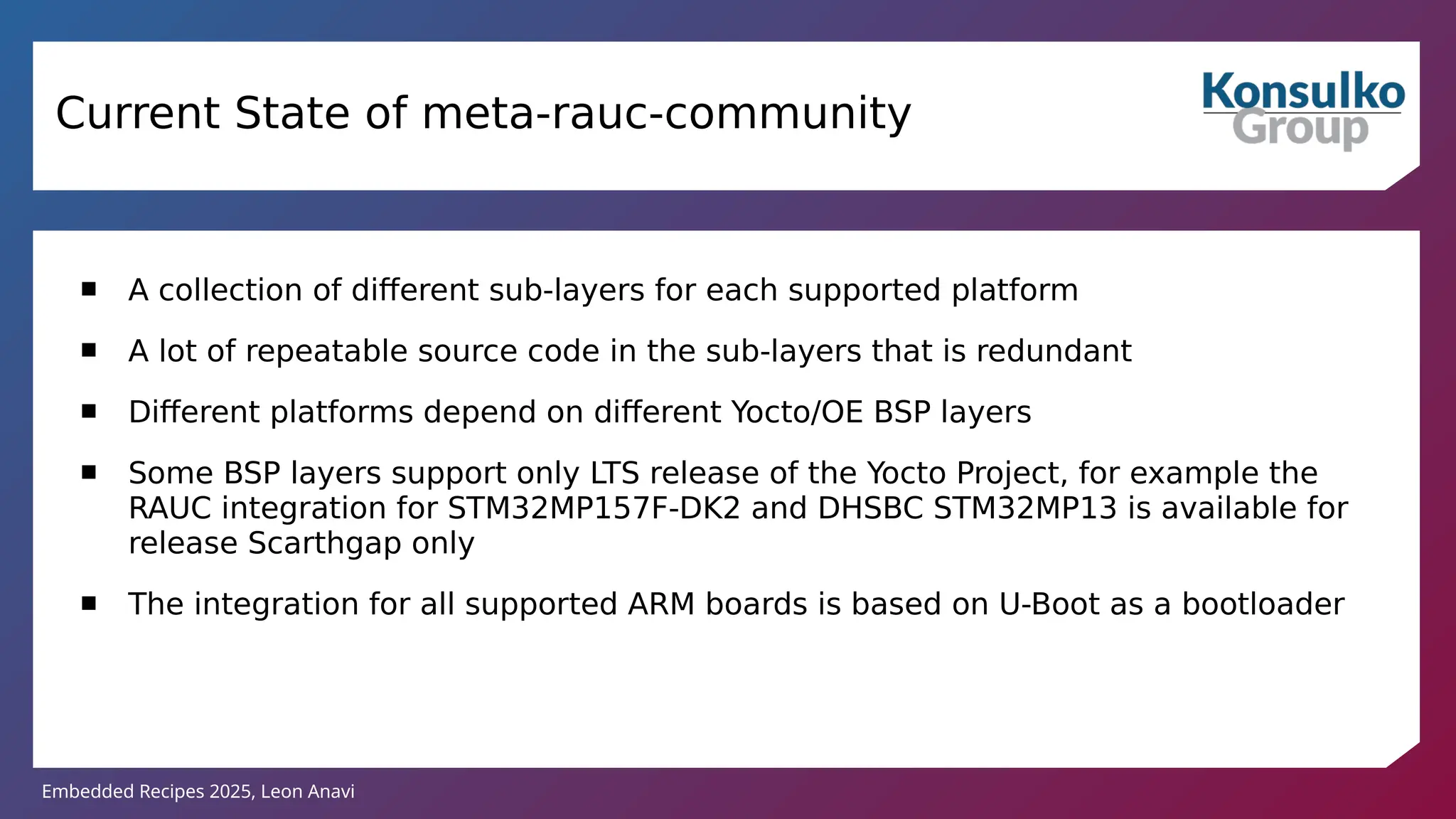 Embedded Recipes 2025, Leon Anavi
 A collection of different sub-layers for each supported platform
 A lot of repeatable source code in the sub-layers that is redundant
 Different platforms depend on different Yocto/OE BSP layers
 Some BSP layers support only LTS release of the Yocto Project, for example the
RAUC integration for STM32MP157F-DK2 and DHSBC STM32MP13 is available for
release Scarthgap only
 The integration for all supported ARM boards is based on U-Boot as a bootloader
Current State of meta-rauc-community
 