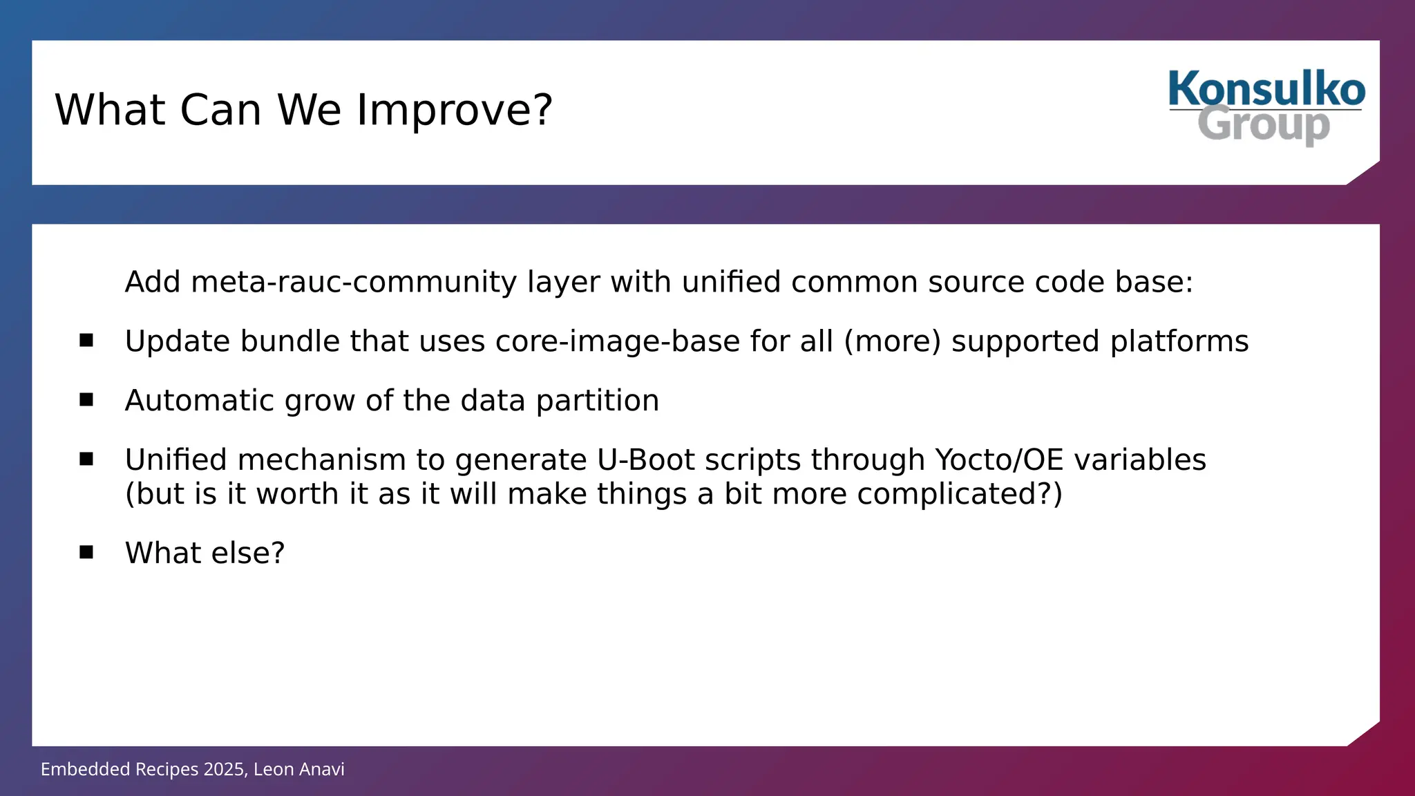 Embedded Recipes 2025, Leon Anavi
Add meta-rauc-community layer with unified common source code base:
 Update bundle that uses core-image-base for all (more) supported platforms
 Automatic grow of the data partition
 Unified mechanism to generate U-Boot scripts through Yocto/OE variables
(but is it worth it as it will make things a bit more complicated?)
 What else?
What Can We Improve?
 
