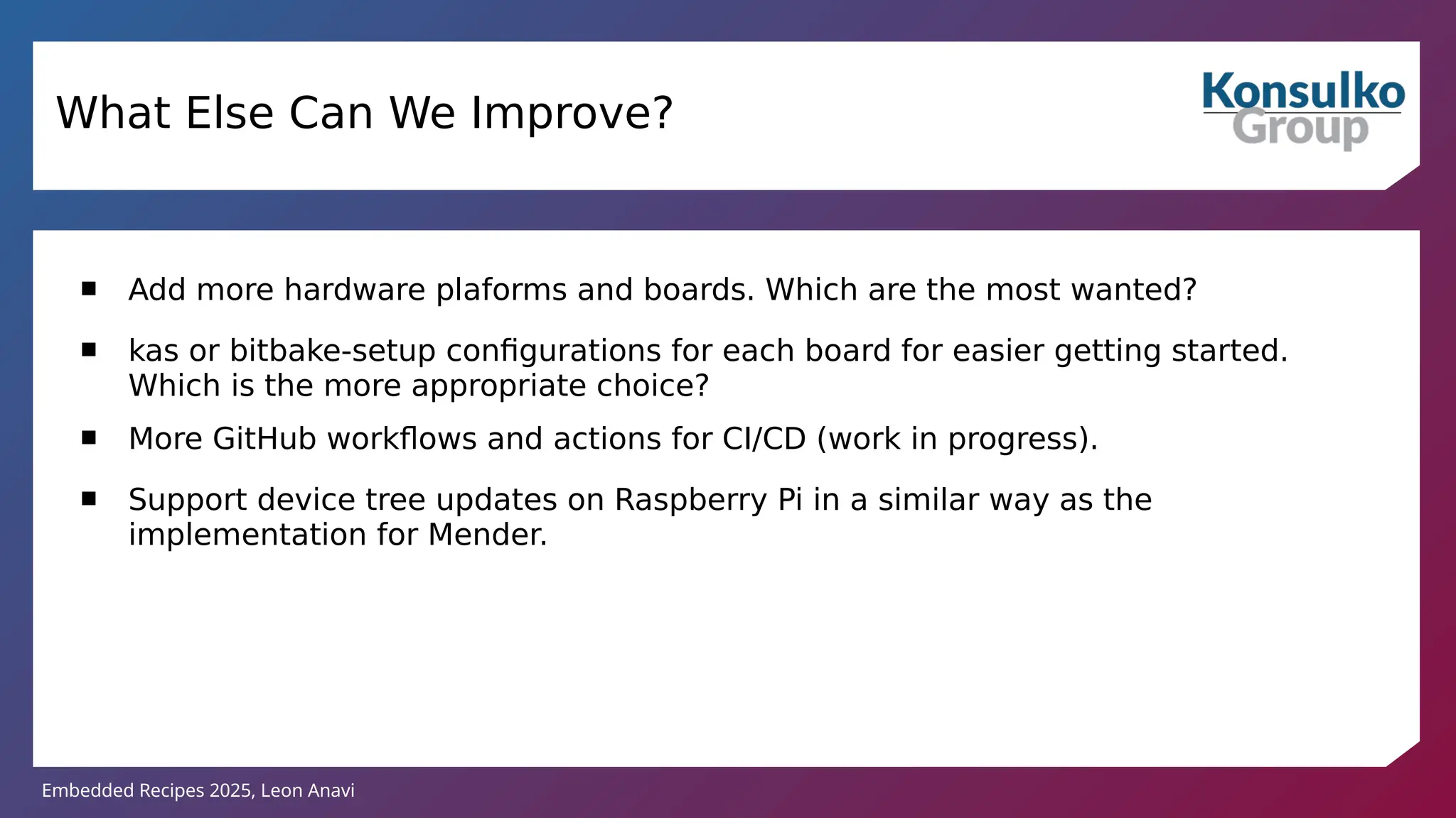 Embedded Recipes 2025, Leon Anavi
 Add more hardware plaforms and boards. Which are the most wanted?
 kas or bitbake-setup configurations for each board for easier getting started.
Which is the more appropriate choice?
 More GitHub workflows and actions for CI/CD (work in progress).
 Support device tree updates on Raspberry Pi in a similar way as the
implementation for Mender.
What Else Can We Improve?
 