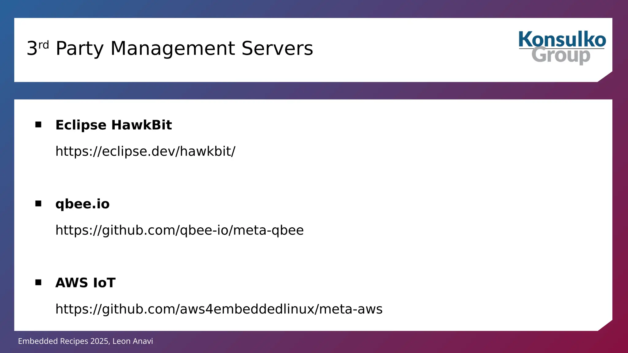 Embedded Recipes 2025, Leon Anavi
3rd
Party Management Servers
 Eclipse HawkBit
https://eclipse.dev/hawkbit/
 qbee.io
https://github.com/qbee-io/meta-qbee
 AWS IoT
https://github.com/aws4embeddedlinux/meta-aws
 