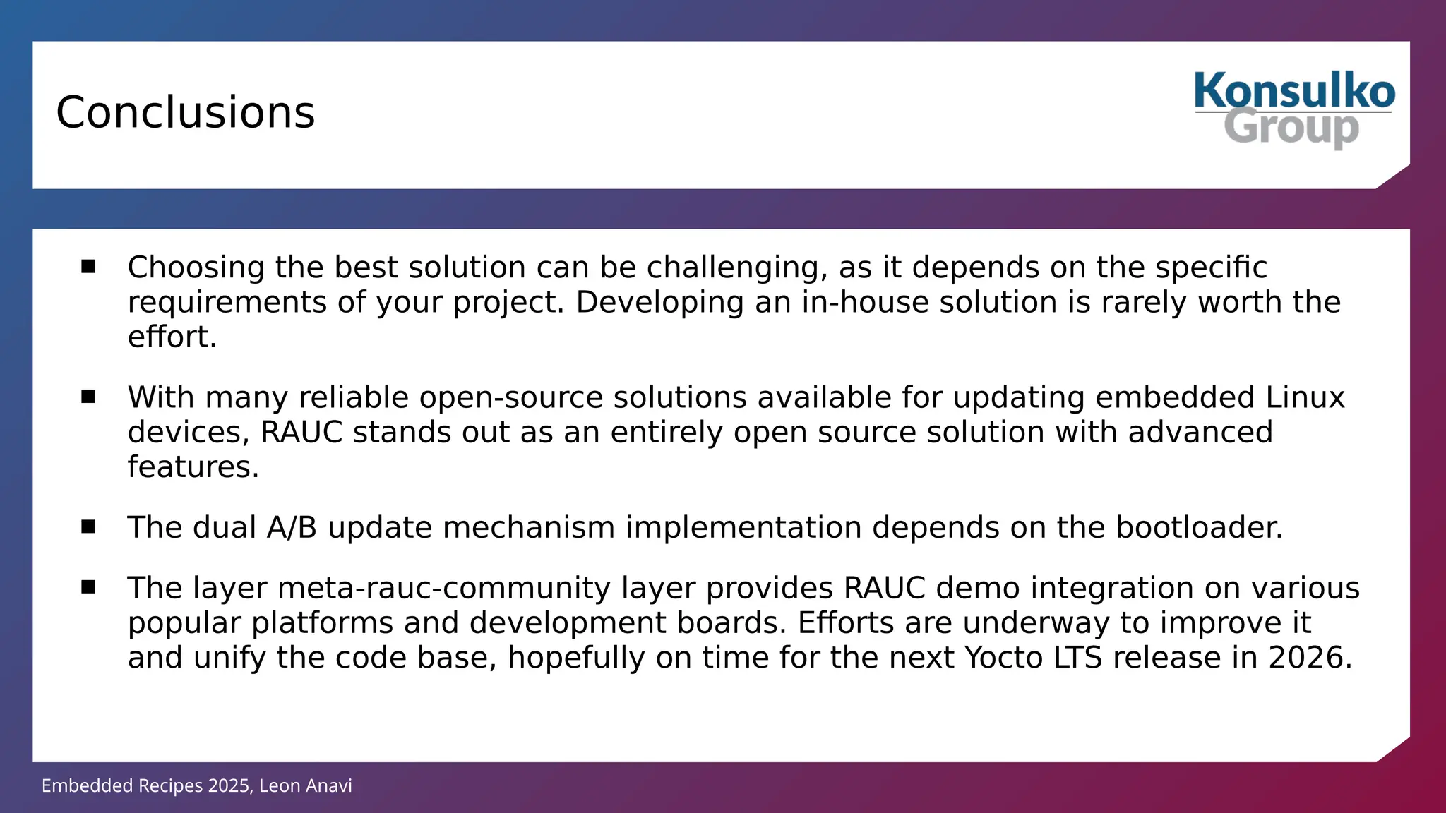 Embedded Recipes 2025, Leon Anavi
Conclusions
 Choosing the best solution can be challenging, as it depends on the specific
requirements of your project. Developing an in-house solution is rarely worth the
effort.
 With many reliable open-source solutions available for updating embedded Linux
devices, RAUC stands out as an entirely open source solution with advanced
features.
 The dual A/B update mechanism implementation depends on the bootloader.
 The layer meta-rauc-community layer provides RAUC demo integration on various
popular platforms and development boards. Efforts are underway to improve it
and unify the code base, hopefully on time for the next Yocto LTS release in 2026.
 