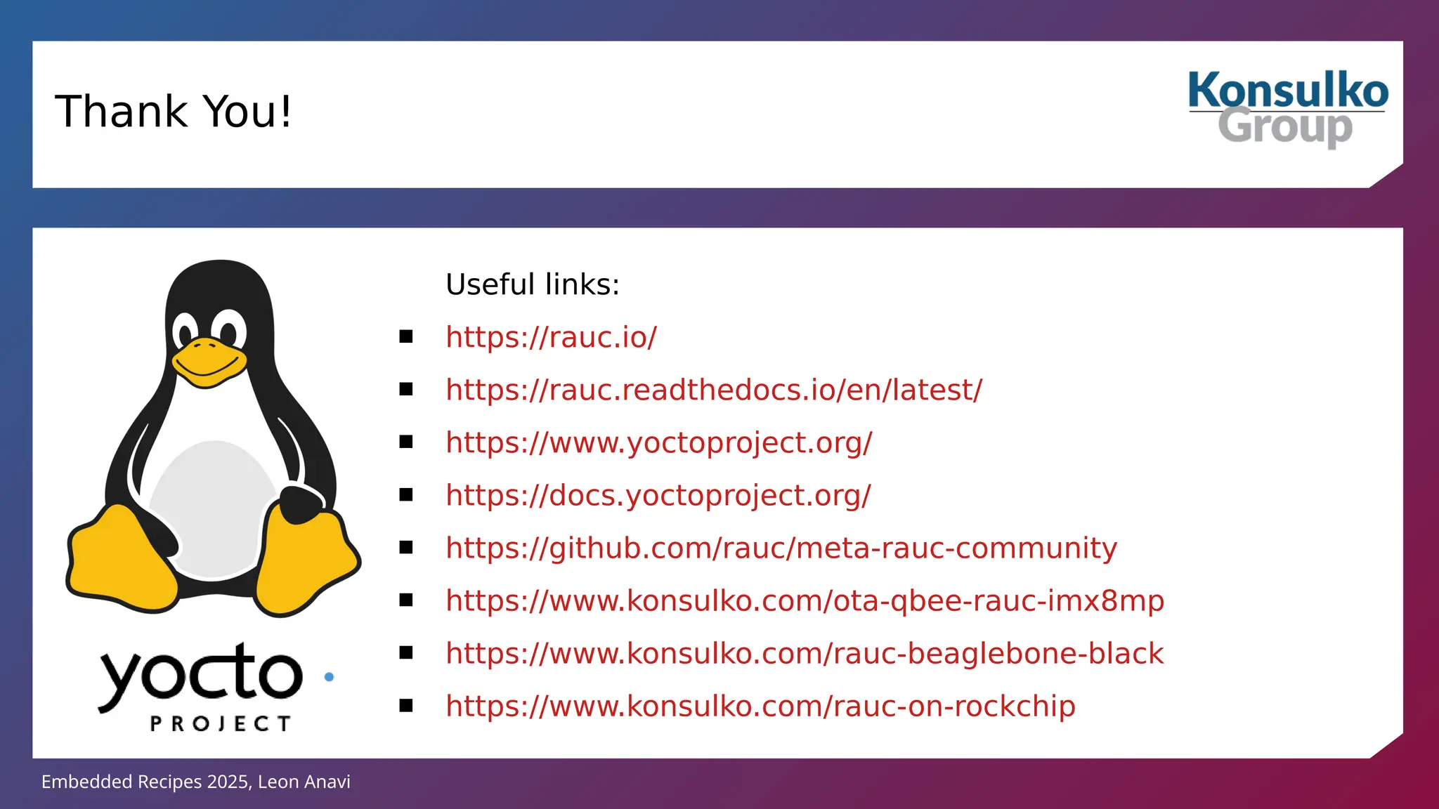 Embedded Recipes 2025, Leon Anavi
Thank You!
Useful links:
 https://rauc.io/
 https://rauc.readthedocs.io/en/latest/
 https://www.yoctoproject.org/
 https://docs.yoctoproject.org/
 https://github.com/rauc/meta-rauc-community
 https://www.konsulko.com/ota-qbee-rauc-imx8mp
 https://www.konsulko.com/rauc-beaglebone-black
 https://www.konsulko.com/rauc-on-rockchip
 