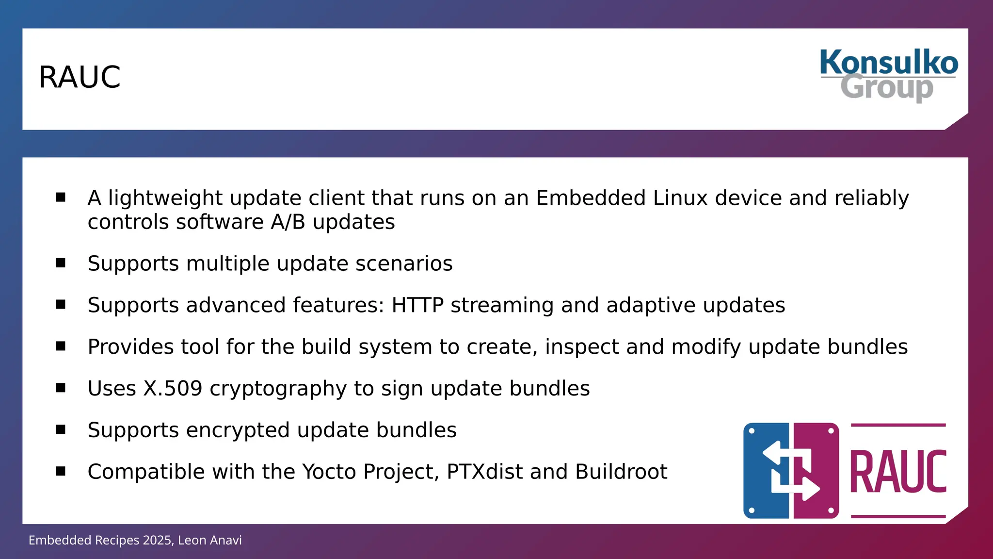 Embedded Recipes 2025, Leon Anavi
RAUC
 A lightweight update client that runs on an Embedded Linux device and reliably
controls software A/B updates
 Supports multiple update scenarios
 Supports advanced features: HTTP streaming and adaptive updates
 Provides tool for the build system to create, inspect and modify update bundles
 Uses X.509 cryptography to sign update bundles
 Supports encrypted update bundles
 Compatible with the Yocto Project, PTXdist and Buildroot
 