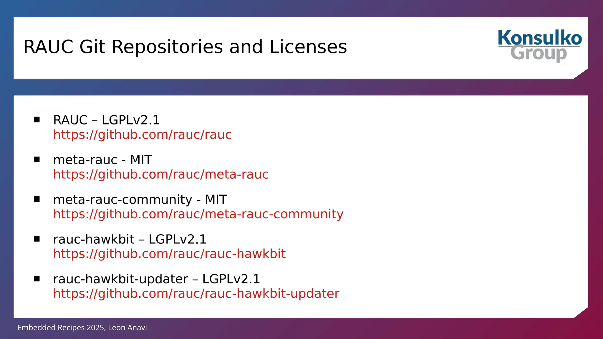 Embedded Recipes 2025, Leon Anavi
RAUC Git Repositories and Licenses
 RAUC – LGPLv2.1
https://github.com/rauc/rauc
 meta-rauc - MIT
https://github.com/rauc/meta-rauc
 meta-rauc-community - MIT
https://github.com/rauc/meta-rauc-community
 rauc-hawkbit – LGPLv2.1
https://github.com/rauc/rauc-hawkbit
 rauc-hawkbit-updater – LGPLv2.1
https://github.com/rauc/rauc-hawkbit-updater
 