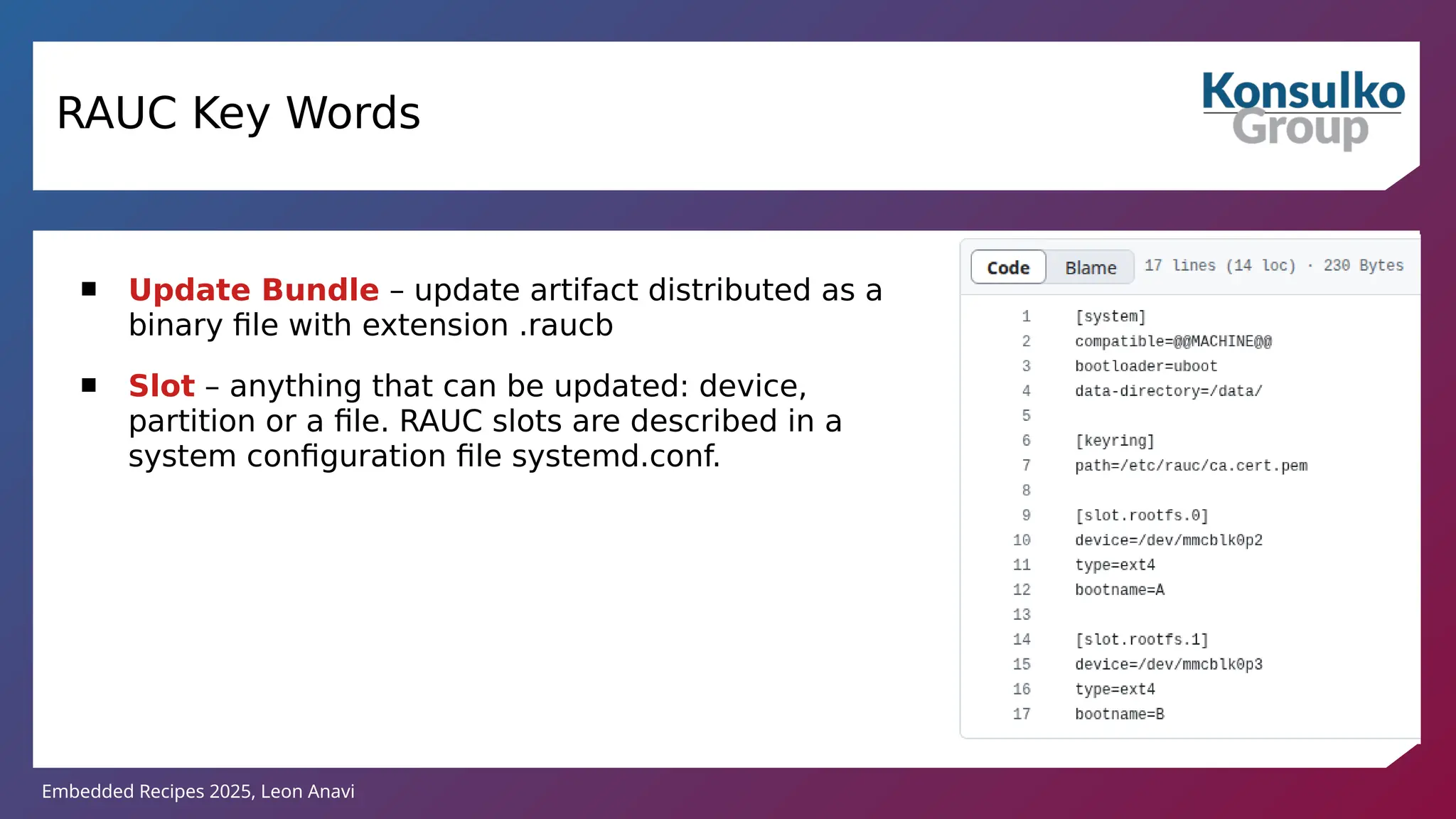 Embedded Recipes 2025, Leon Anavi
RAUC Key Words
 Update Bundle – update artifact distributed as a
binary file with extension .raucb
 Slot – anything that can be updated: device,
partition or a file. RAUC slots are described in a
system configuration file systemd.conf.
 