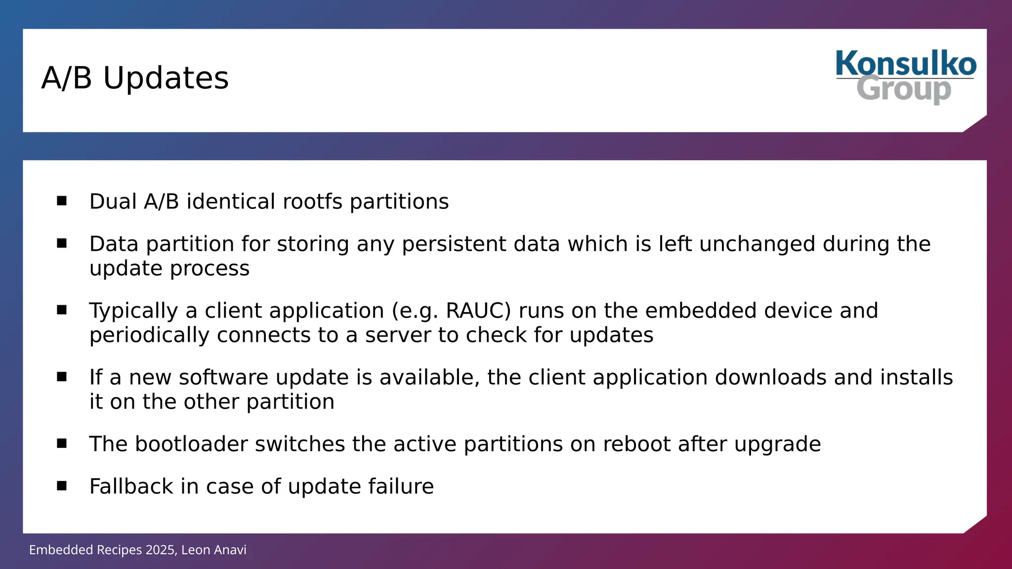 Embedded Recipes 2025, Leon Anavi
A/B Updates
 Dual A/B identical rootfs partitions
 Data partition for storing any persistent data which is left unchanged during the
update process
 Typically a client application (e.g. RAUC) runs on the embedded device and
periodically connects to a server to check for updates
 If a new software update is available, the client application downloads and installs
it on the other partition
 The bootloader switches the active partitions on reboot after upgrade
 Fallback in case of update failure
 