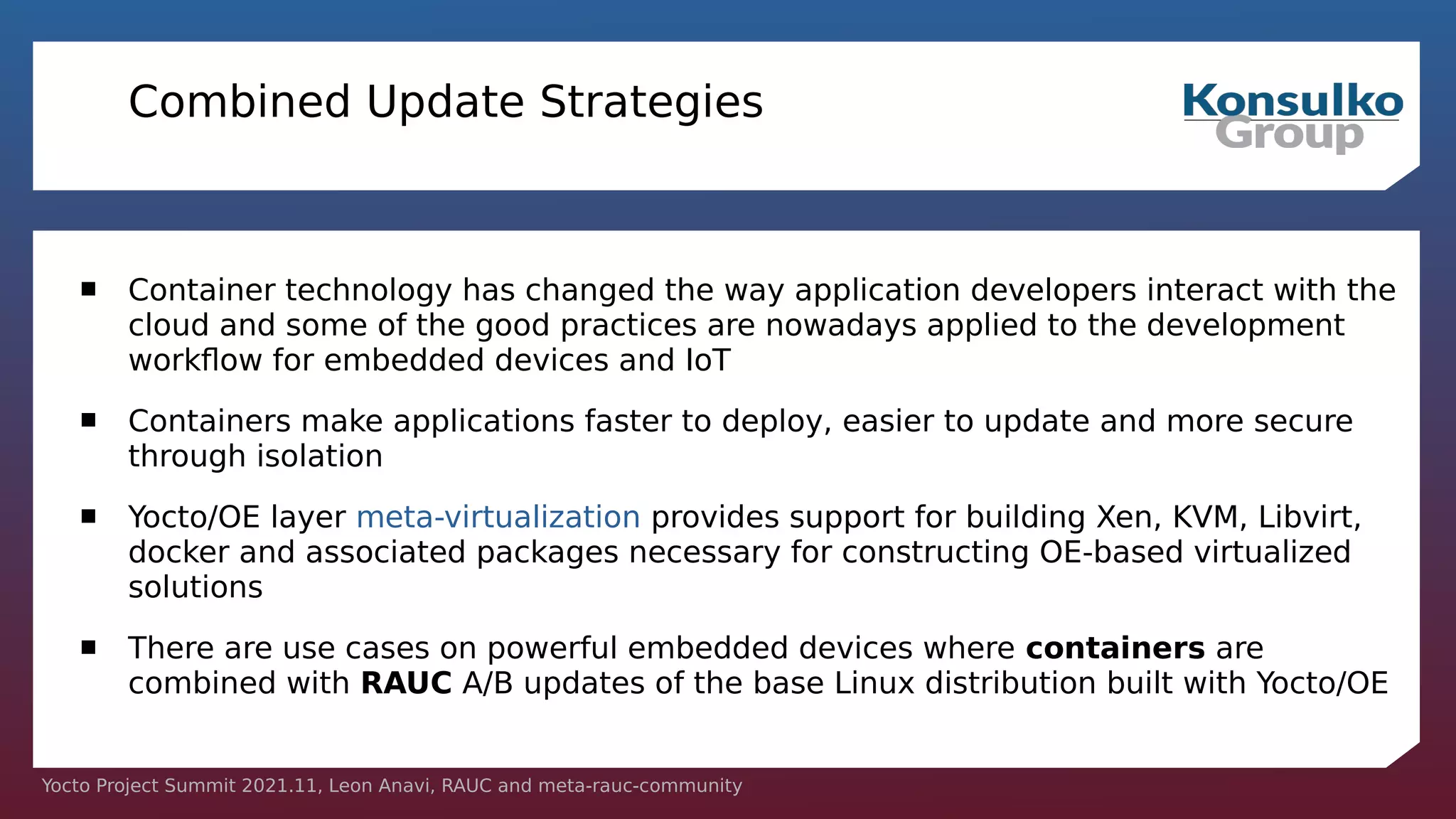Yocto Project Summit 2021.11, Leon Anavi, RAUC and meta-rauc-community
Combined Update Strategies
 Container technology has changed the way application developers interact with the
cloud and some of the good practices are nowadays applied to the development
workflow for embedded devices and IoT
 Containers make applications faster to deploy, easier to update and more secure
through isolation
 Yocto/OE layer meta-virtualization provides support for building Xen, KVM, Libvirt,
docker and associated packages necessary for constructing OE-based virtualized
solutions
 There are use cases on powerful embedded devices where containers are
combined with RAUC A/B updates of the base Linux distribution built with Yocto/OE
 