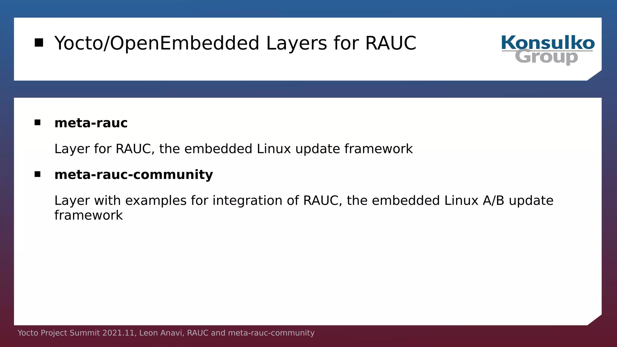 Yocto Project Summit 2021.11, Leon Anavi, RAUC and meta-rauc-community
 Yocto/OpenEmbedded Layers for RAUC
 meta-rauc
Layer for RAUC, the embedded Linux update framework
 meta-rauc-community
Layer with examples for integration of RAUC, the embedded Linux A/B update
framework
 