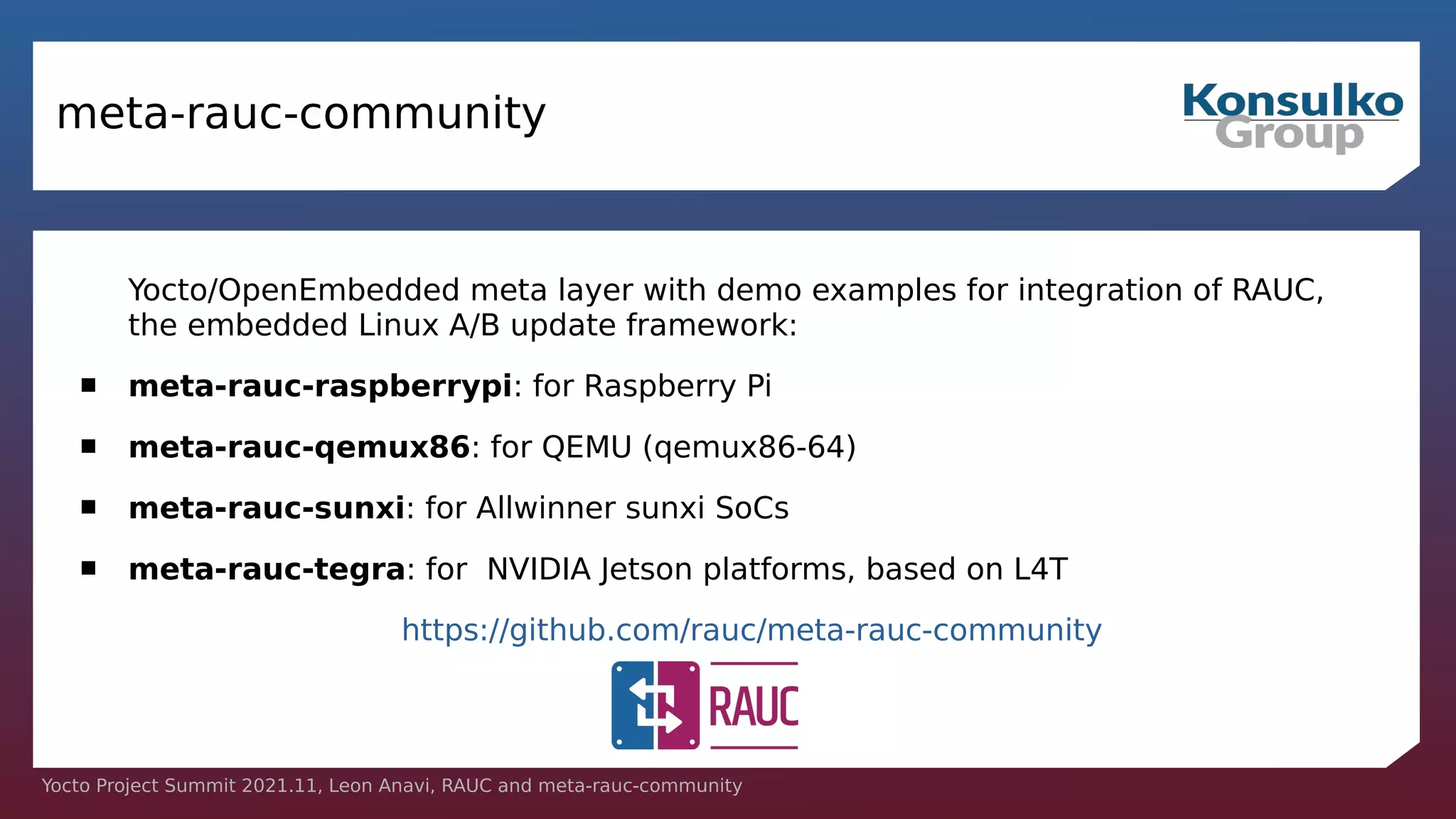 Yocto Project Summit 2021.11, Leon Anavi, RAUC and meta-rauc-community
meta-rauc-community
Yocto/OpenEmbedded meta layer with demo examples for integration of RAUC,
the embedded Linux A/B update framework:
 meta-rauc-raspberrypi: for Raspberry Pi
 meta-rauc-qemux86: for QEMU (qemux86-64)
 meta-rauc-sunxi: for Allwinner sunxi SoCs
 meta-rauc-tegra: for NVIDIA Jetson platforms, based on L4T
https://github.com/rauc/meta-rauc-community
 