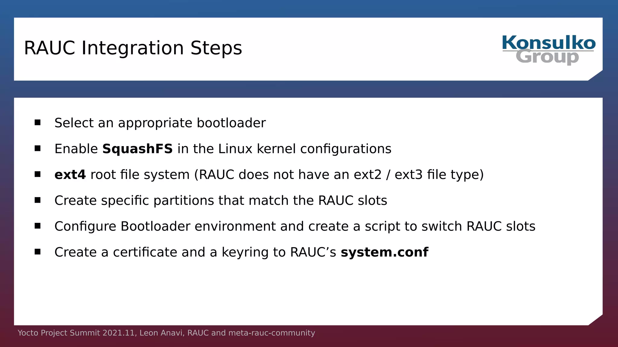Yocto Project Summit 2021.11, Leon Anavi, RAUC and meta-rauc-community
RAUC Integration Steps
 Select an appropriate bootloader
 Enable SquashFS in the Linux kernel configurations
 ext4 root file system (RAUC does not have an ext2 / ext3 file type)
 Create specific partitions that match the RAUC slots
 Configure Bootloader environment and create a script to switch RAUC slots
 Create a certificate and a keyring to RAUC’s system.conf
 