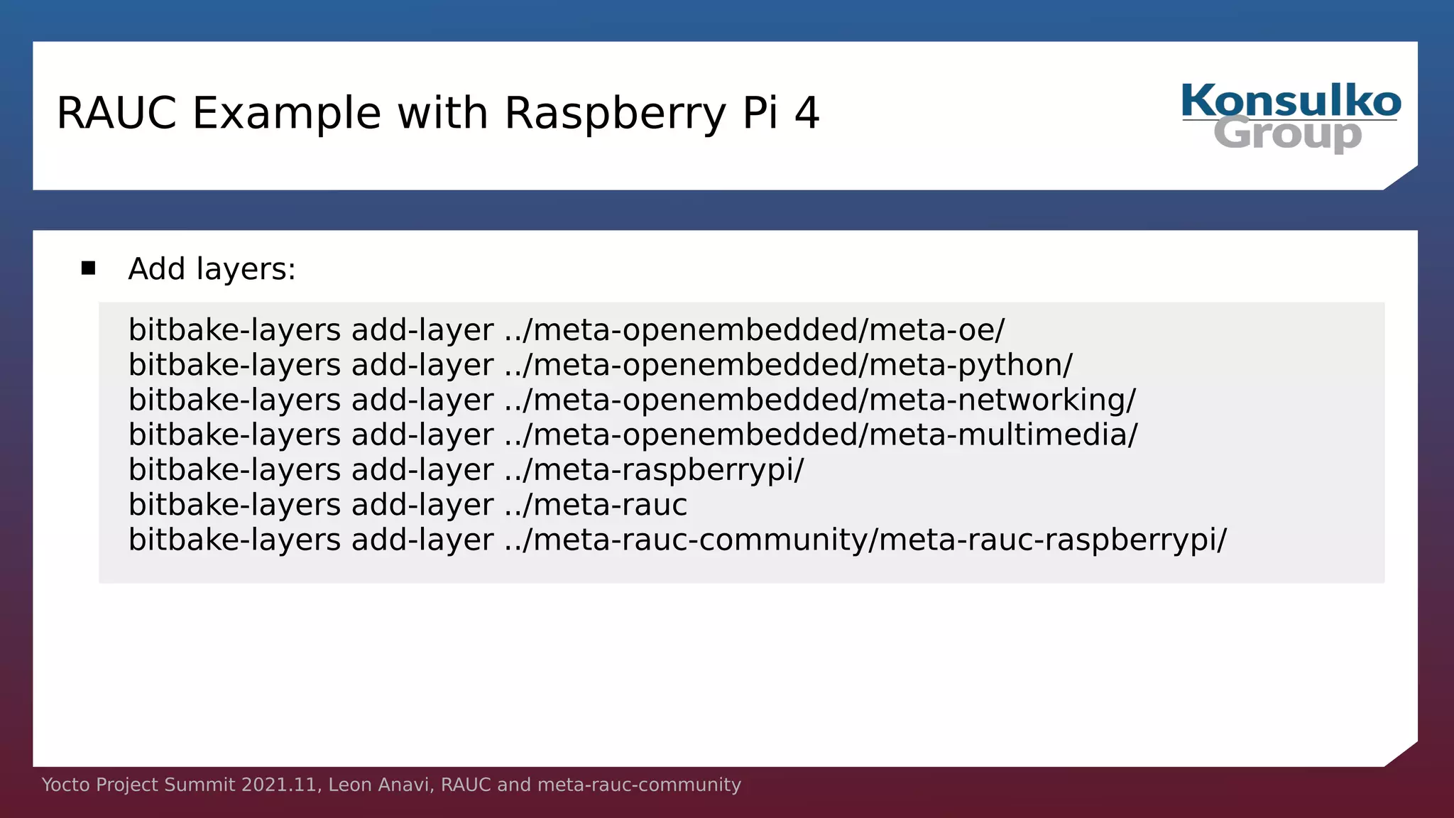 Yocto Project Summit 2021.11, Leon Anavi, RAUC and meta-rauc-community
RAUC Example with Raspberry Pi 4
 Add layers:
bitbake-layers add-layer ../meta-openembedded/meta-oe/
bitbake-layers add-layer ../meta-openembedded/meta-python/
bitbake-layers add-layer ../meta-openembedded/meta-networking/
bitbake-layers add-layer ../meta-openembedded/meta-multimedia/
bitbake-layers add-layer ../meta-raspberrypi/
bitbake-layers add-layer ../meta-rauc
bitbake-layers add-layer ../meta-rauc-community/meta-rauc-raspberrypi/
 