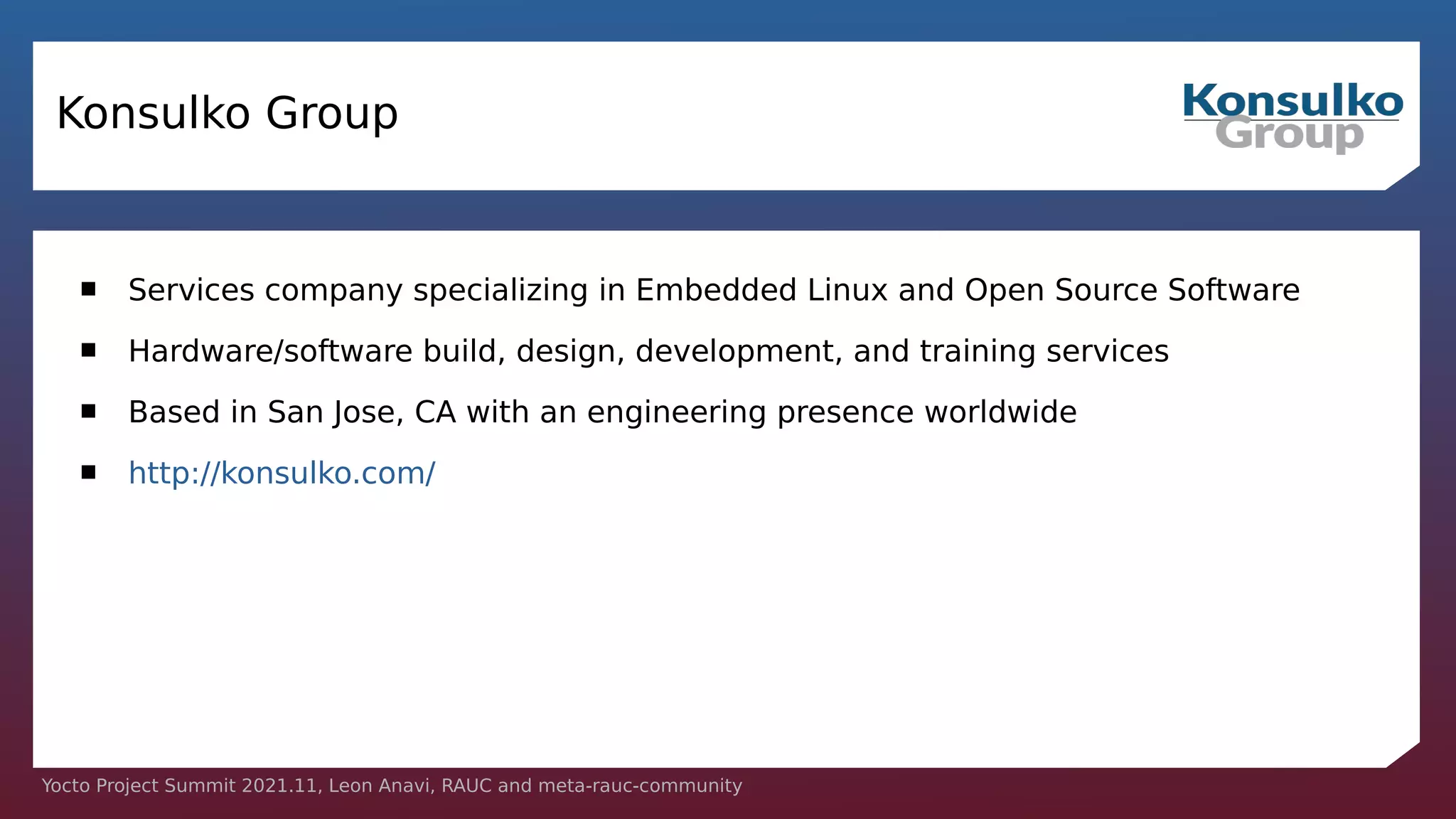 Yocto Project Summit 2021.11, Leon Anavi, RAUC and meta-rauc-community
Konsulko Group
 Services company specializing in Embedded Linux and Open Source Software
 Hardware/software build, design, development, and training services
 Based in San Jose, CA with an engineering presence worldwide
 http://konsulko.com/
 