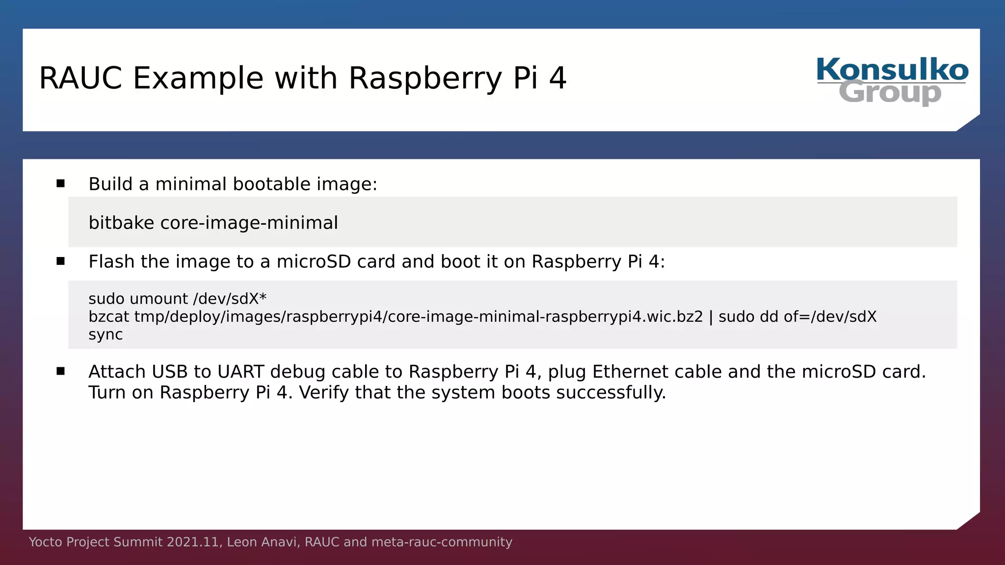 Yocto Project Summit 2021.11, Leon Anavi, RAUC and meta-rauc-community
RAUC Example with Raspberry Pi 4
 Build a minimal bootable image:
bitbake core-image-minimal
 Flash the image to a microSD card and boot it on Raspberry Pi 4:
sudo umount /dev/sdX*
bzcat tmp/deploy/images/raspberrypi4/core-image-minimal-raspberrypi4.wic.bz2 | sudo dd of=/dev/sdX
sync
 Attach USB to UART debug cable to Raspberry Pi 4, plug Ethernet cable and the microSD card.
Turn on Raspberry Pi 4. Verify that the system boots successfully.
 