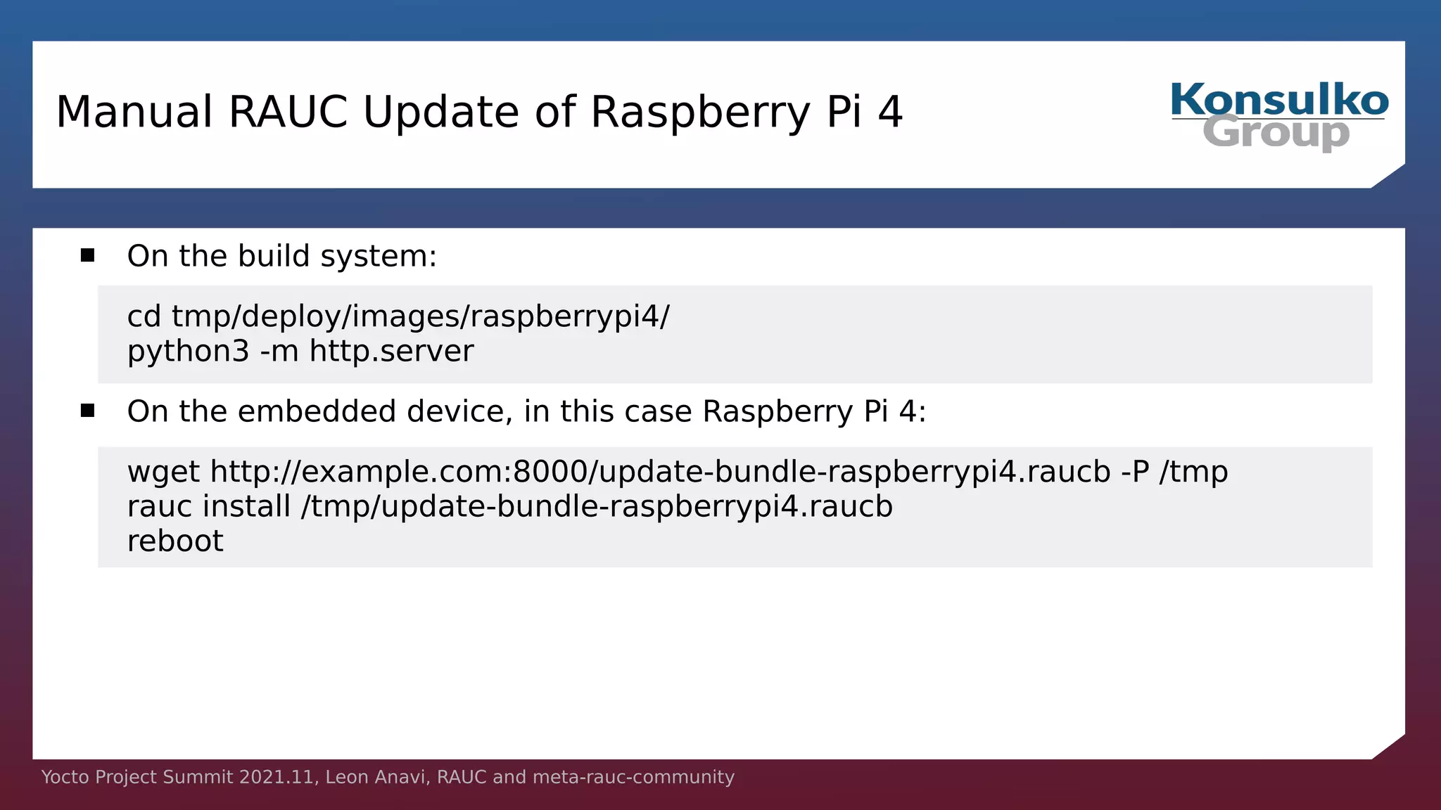 Yocto Project Summit 2021.11, Leon Anavi, RAUC and meta-rauc-community
Manual RAUC Update of Raspberry Pi 4
 On the build system:
cd tmp/deploy/images/raspberrypi4/
python3 -m http.server
 On the embedded device, in this case Raspberry Pi 4:
wget http://example.com:8000/update-bundle-raspberrypi4.raucb -P /tmp
rauc install /tmp/update-bundle-raspberrypi4.raucb
reboot
 