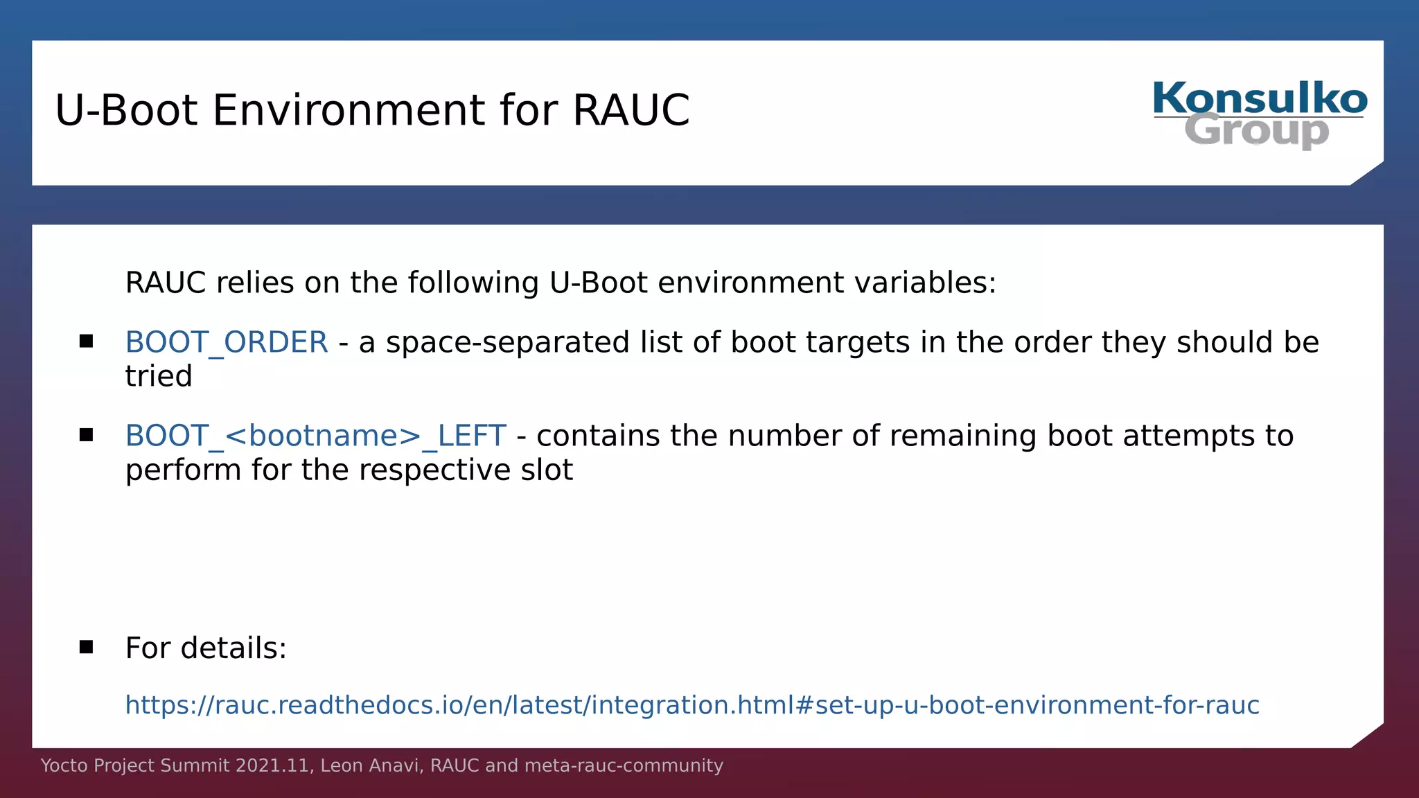 Yocto Project Summit 2021.11, Leon Anavi, RAUC and meta-rauc-community
U-Boot Environment for RAUC
RAUC relies on the following U-Boot environment variables:
 BOOT_ORDER - a space-separated list of boot targets in the order they should be
tried
 BOOT_<bootname>_LEFT - contains the number of remaining boot attempts to
perform for the respective slot
 For details:
https://rauc.readthedocs.io/en/latest/integration.html#set-up-u-boot-environment-for-rauc
 