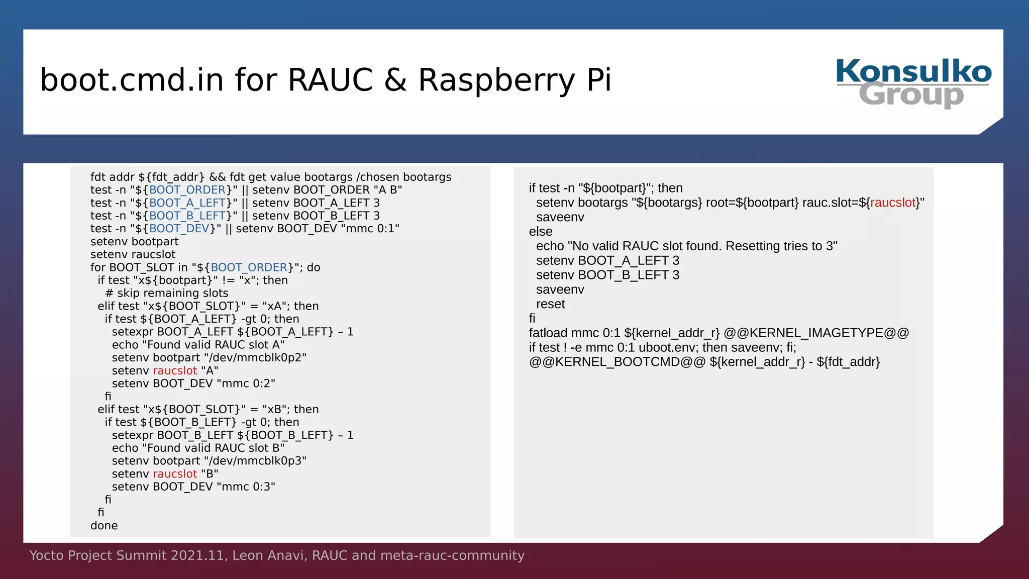 Yocto Project Summit 2021.11, Leon Anavi, RAUC and meta-rauc-community
boot.cmd.in for RAUC & Raspberry Pi
fdt addr ${fdt_addr} && fdt get value bootargs /chosen bootargs
test -n "${BOOT_ORDER}" || setenv BOOT_ORDER "A B"
test -n "${BOOT_A_LEFT}" || setenv BOOT_A_LEFT 3
test -n "${BOOT_B_LEFT}" || setenv BOOT_B_LEFT 3
test -n "${BOOT_DEV}" || setenv BOOT_DEV "mmc 0:1"
setenv bootpart
setenv raucslot
for BOOT_SLOT in "${BOOT_ORDER}"; do
if test "x${bootpart}" != "x"; then
# skip remaining slots
elif test "x${BOOT_SLOT}" = "xA"; then
if test ${BOOT_A_LEFT} -gt 0; then
setexpr BOOT_A_LEFT ${BOOT_A_LEFT} – 1
echo "Found valid RAUC slot A"
setenv bootpart "/dev/mmcblk0p2"
setenv raucslot "A"
setenv BOOT_DEV "mmc 0:2"
fi
elif test "x${BOOT_SLOT}" = "xB"; then
if test ${BOOT_B_LEFT} -gt 0; then
setexpr BOOT_B_LEFT ${BOOT_B_LEFT} – 1
echo "Found valid RAUC slot B"
setenv bootpart "/dev/mmcblk0p3"
setenv raucslot "B"
setenv BOOT_DEV "mmc 0:3"
fi
fi
done
if test -n "${bootpart}"; then
setenv bootargs "${bootargs} root=${bootpart} rauc.slot=${raucslot}"
saveenv
else
echo "No valid RAUC slot found. Resetting tries to 3"
setenv BOOT_A_LEFT 3
setenv BOOT_B_LEFT 3
saveenv
reset
fi
fatload mmc 0:1 ${kernel_addr_r} @@KERNEL_IMAGETYPE@@
if test ! -e mmc 0:1 uboot.env; then saveenv; fi;
@@KERNEL_BOOTCMD@@ ${kernel_addr_r} - ${fdt_addr}
 
