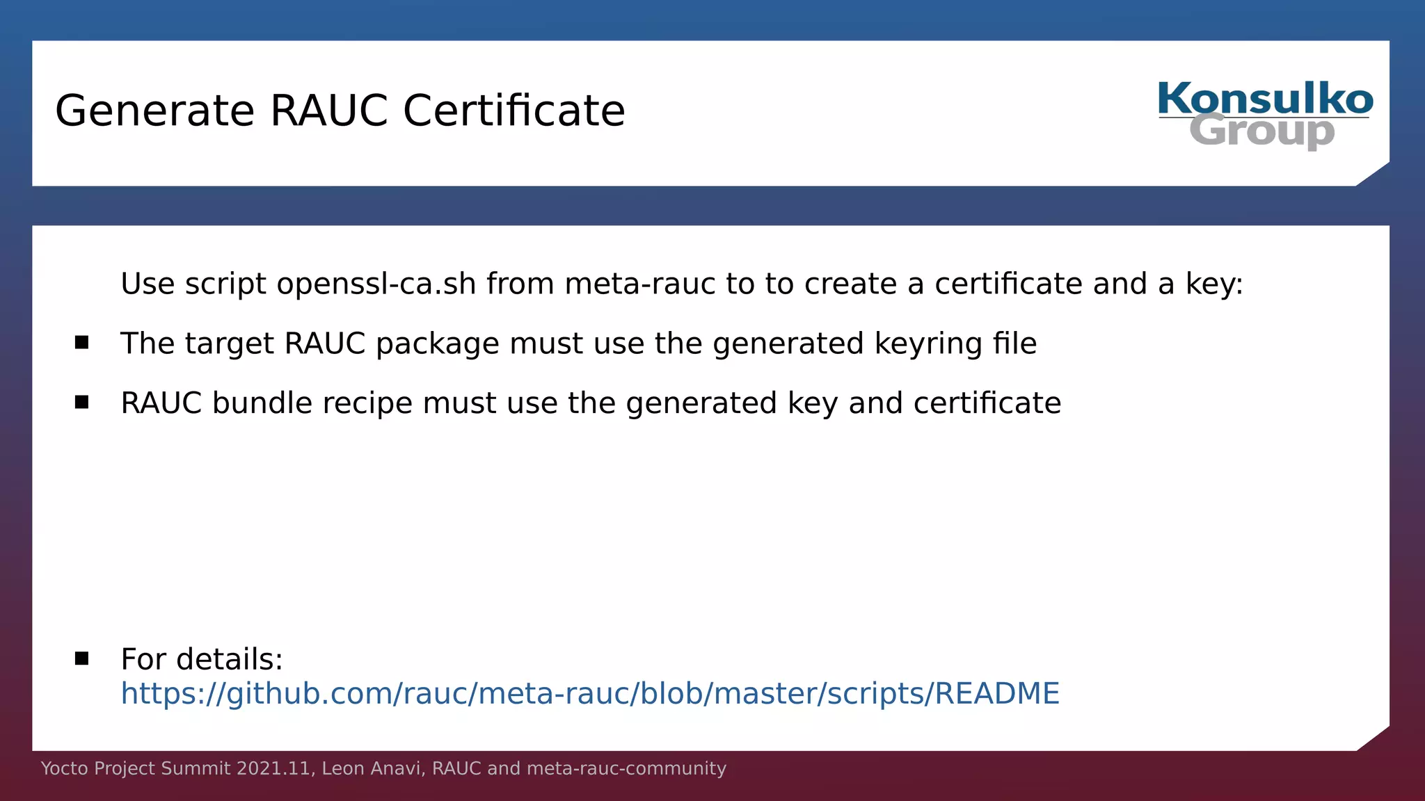 Yocto Project Summit 2021.11, Leon Anavi, RAUC and meta-rauc-community
Generate RAUC Certificate
Use script openssl-ca.sh from meta-rauc to to create a certificate and a key:
 The target RAUC package must use the generated keyring file
 RAUC bundle recipe must use the generated key and certificate
 For details:
https://github.com/rauc/meta-rauc/blob/master/scripts/README
 