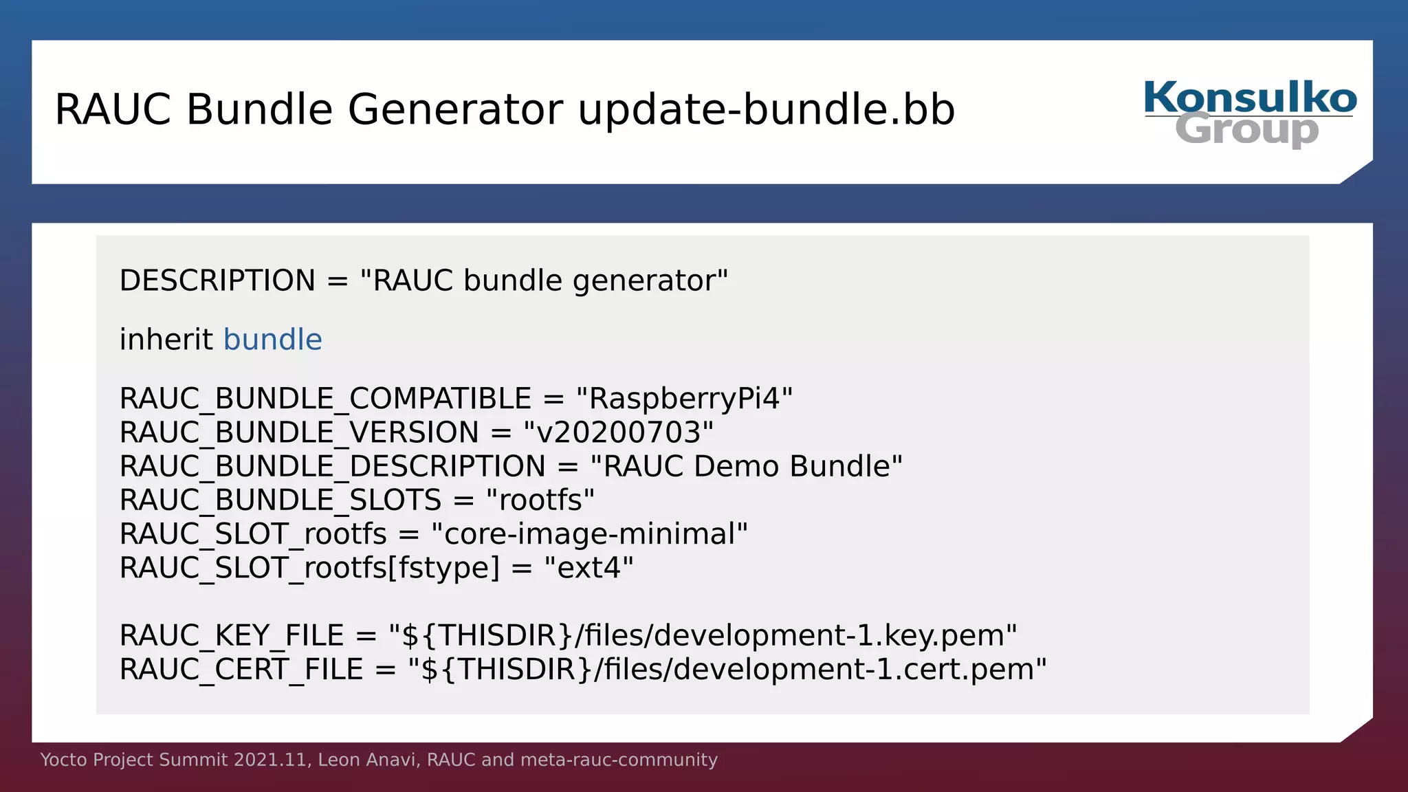Yocto Project Summit 2021.11, Leon Anavi, RAUC and meta-rauc-community
RAUC Bundle Generator update-bundle.bb
DESCRIPTION = "RAUC bundle generator"
inherit bundle
RAUC_BUNDLE_COMPATIBLE = "RaspberryPi4"
RAUC_BUNDLE_VERSION = "v20200703"
RAUC_BUNDLE_DESCRIPTION = "RAUC Demo Bundle"
RAUC_BUNDLE_SLOTS = "rootfs"
RAUC_SLOT_rootfs = "core-image-minimal"
RAUC_SLOT_rootfs[fstype] = "ext4"
RAUC_KEY_FILE = "${THISDIR}/files/development-1.key.pem"
RAUC_CERT_FILE = "${THISDIR}/files/development-1.cert.pem"
 