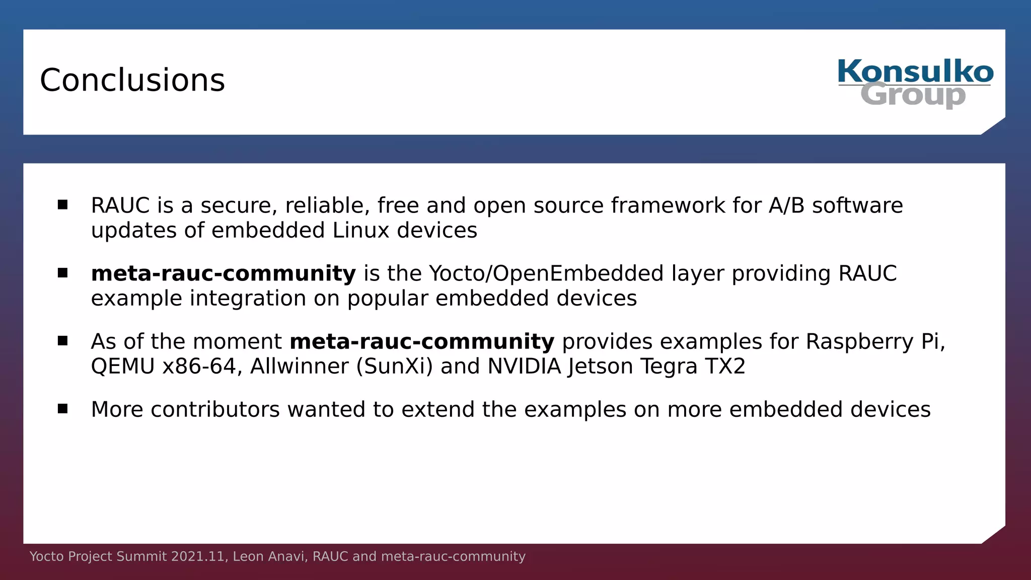 Yocto Project Summit 2021.11, Leon Anavi, RAUC and meta-rauc-community
Conclusions
 RAUC is a secure, reliable, free and open source framework for A/B software
updates of embedded Linux devices
 meta-rauc-community is the Yocto/OpenEmbedded layer providing RAUC
example integration on popular embedded devices
 As of the moment meta-rauc-community provides examples for Raspberry Pi,
QEMU x86-64, Allwinner (SunXi) and NVIDIA Jetson Tegra TX2
 More contributors wanted to extend the examples on more embedded devices
 