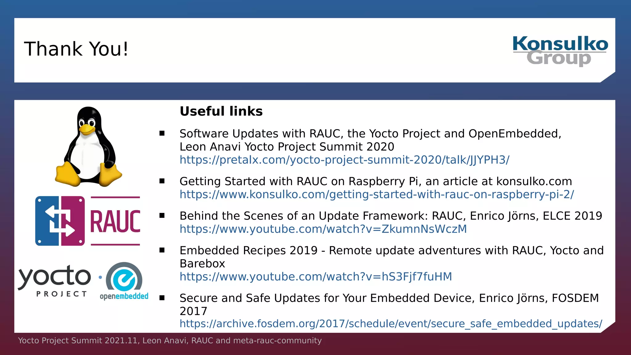 Yocto Project Summit 2021.11, Leon Anavi, RAUC and meta-rauc-community
Thank You!
Useful links
 Software Updates with RAUC, the Yocto Project and OpenEmbedded,
Leon Anavi Yocto Project Summit 2020
https://pretalx.com/yocto-project-summit-2020/talk/JJYPH3/
 Getting Started with RAUC on Raspberry Pi, an article at konsulko.com
https://www.konsulko.com/getting-started-with-rauc-on-raspberry-pi-2/
 Behind the Scenes of an Update Framework: RAUC, Enrico Jörns, ELCE 2019
https://www.youtube.com/watch?v=ZkumnNsWczM
 Embedded Recipes 2019 - Remote update adventures with RAUC, Yocto and
Barebox
https://www.youtube.com/watch?v=hS3Fjf7fuHM
 Secure and Safe Updates for Your Embedded Device, Enrico Jörns, FOSDEM
2017
https://archive.fosdem.org/2017/schedule/event/secure_safe_embedded_updates/
 