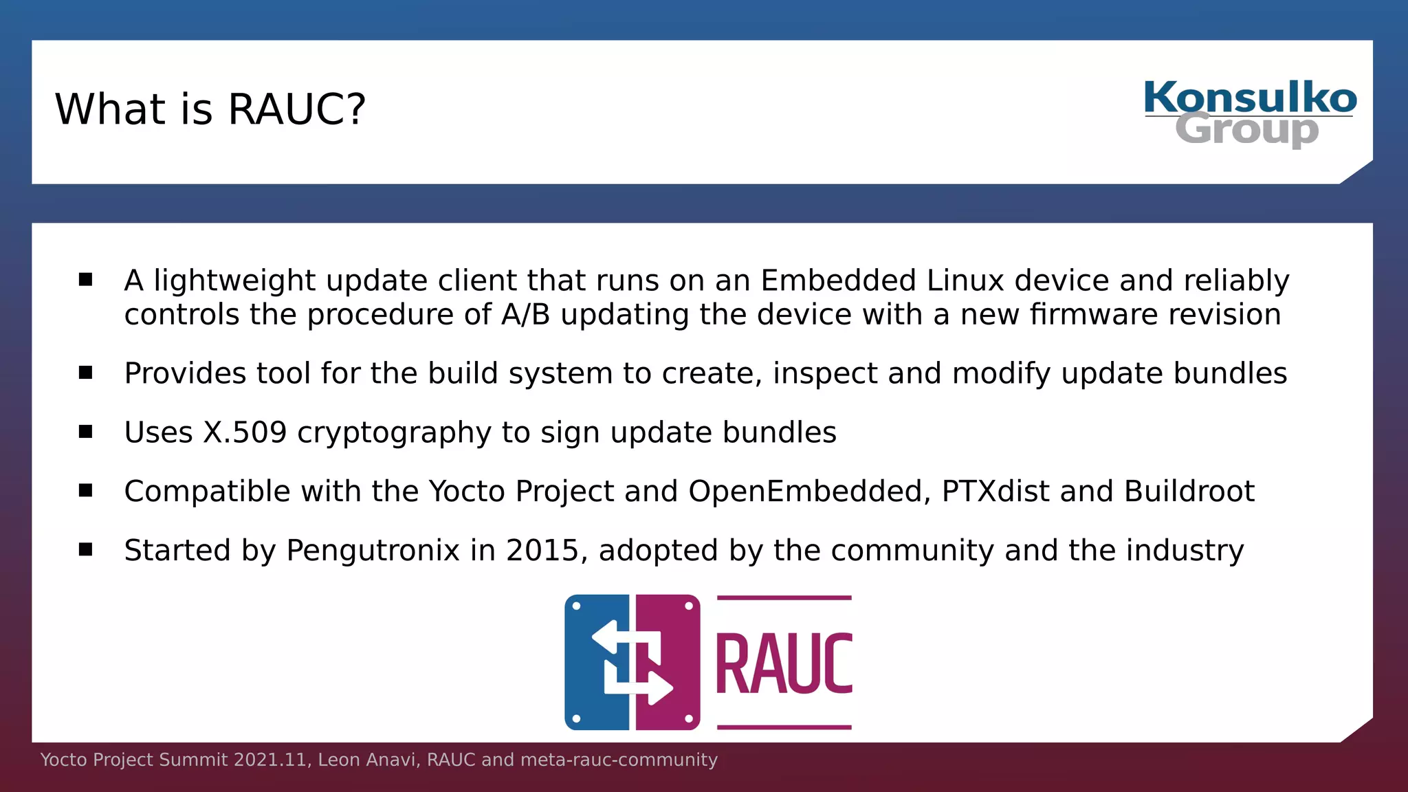 Yocto Project Summit 2021.11, Leon Anavi, RAUC and meta-rauc-community
What is RAUC?
 A lightweight update client that runs on an Embedded Linux device and reliably
controls the procedure of A/B updating the device with a new firmware revision
 Provides tool for the build system to create, inspect and modify update bundles
 Uses X.509 cryptography to sign update bundles
 Compatible with the Yocto Project and OpenEmbedded, PTXdist and Buildroot
 Started by Pengutronix in 2015, adopted by the community and the industry
 
