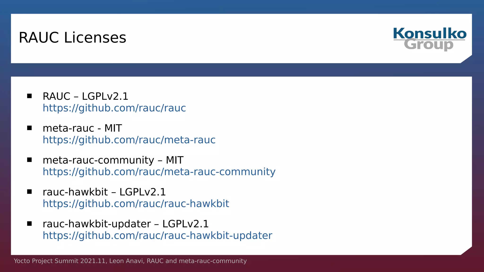 Yocto Project Summit 2021.11, Leon Anavi, RAUC and meta-rauc-community
RAUC Licenses
 RAUC – LGPLv2.1
https://github.com/rauc/rauc
 meta-rauc - MIT
https://github.com/rauc/meta-rauc
 meta-rauc-community – MIT
https://github.com/rauc/meta-rauc-community
 rauc-hawkbit – LGPLv2.1
https://github.com/rauc/rauc-hawkbit
 rauc-hawkbit-updater – LGPLv2.1
https://github.com/rauc/rauc-hawkbit-updater
 