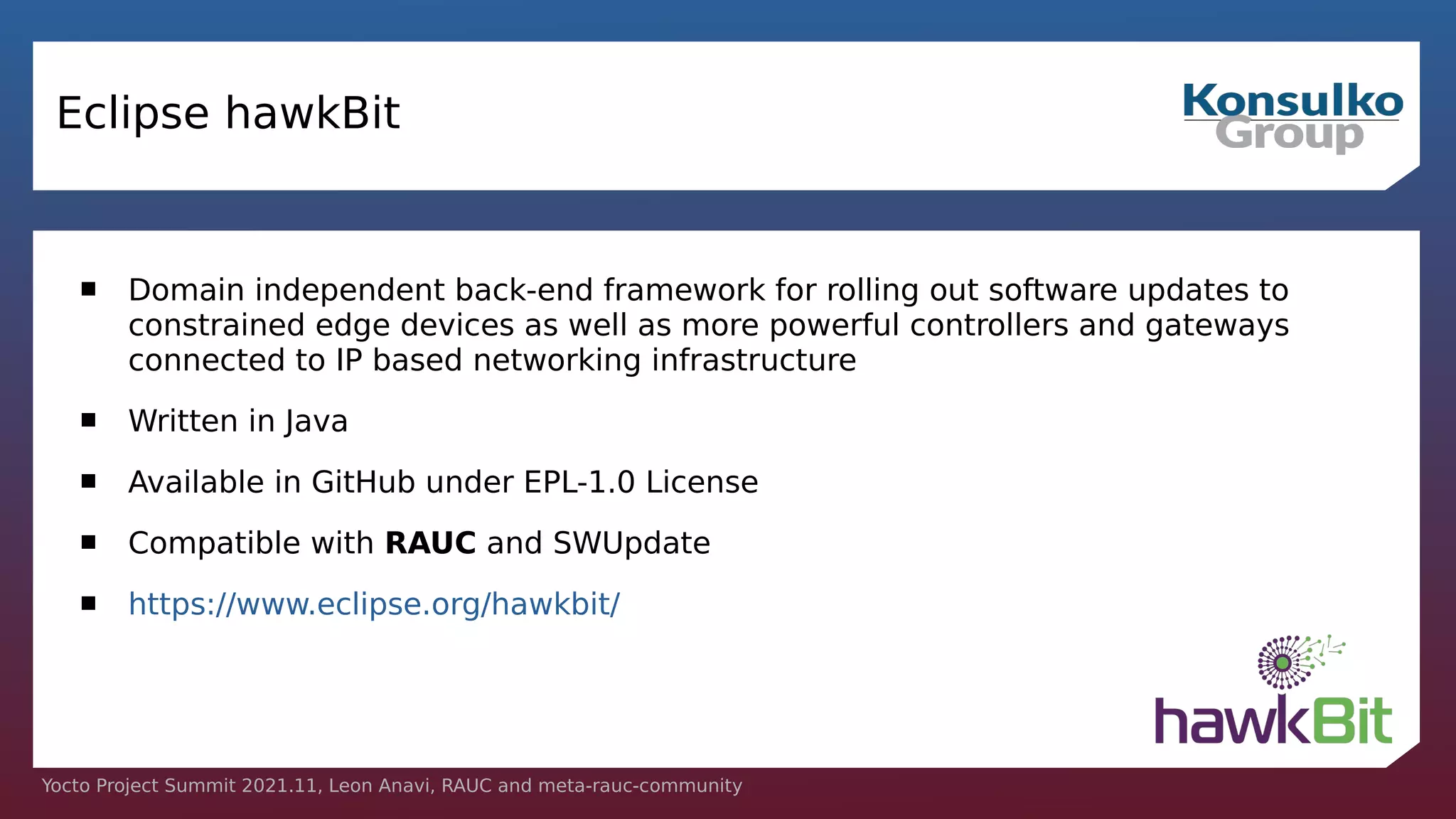 Yocto Project Summit 2021.11, Leon Anavi, RAUC and meta-rauc-community
Eclipse hawkBit
 Domain independent back-end framework for rolling out software updates to
constrained edge devices as well as more powerful controllers and gateways
connected to IP based networking infrastructure
 Written in Java
 Available in GitHub under EPL-1.0 License
 Compatible with RAUC and SWUpdate
 https://www.eclipse.org/hawkbit/
 