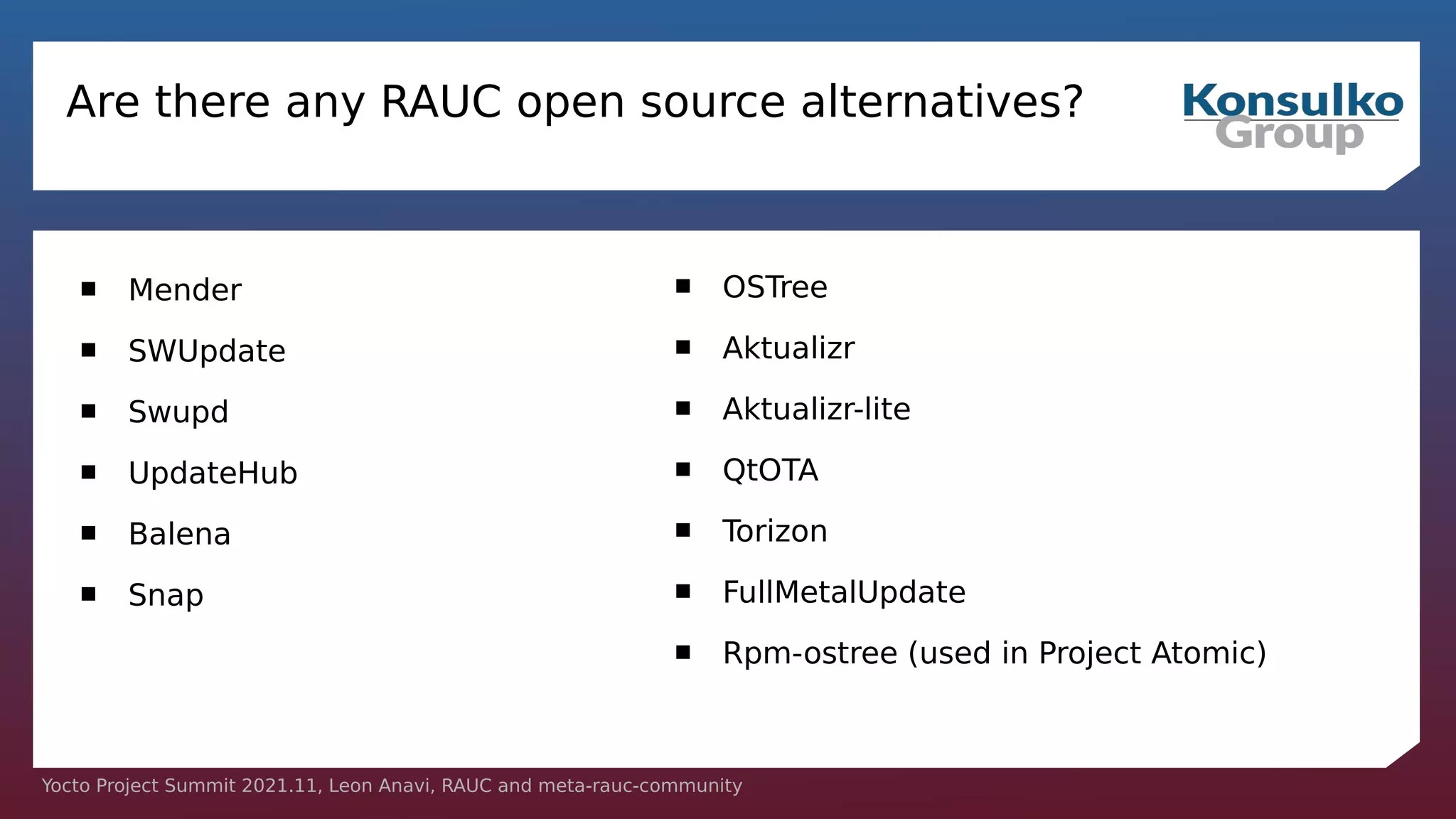 Yocto Project Summit 2021.11, Leon Anavi, RAUC and meta-rauc-community
Are there any RAUC open source alternatives?
 Mender
 SWUpdate
 Swupd
 UpdateHub
 Balena
 Snap
 OSTree
 Aktualizr
 Aktualizr-lite
 QtOTA
 Torizon
 FullMetalUpdate
 Rpm-ostree (used in Project Atomic)
 