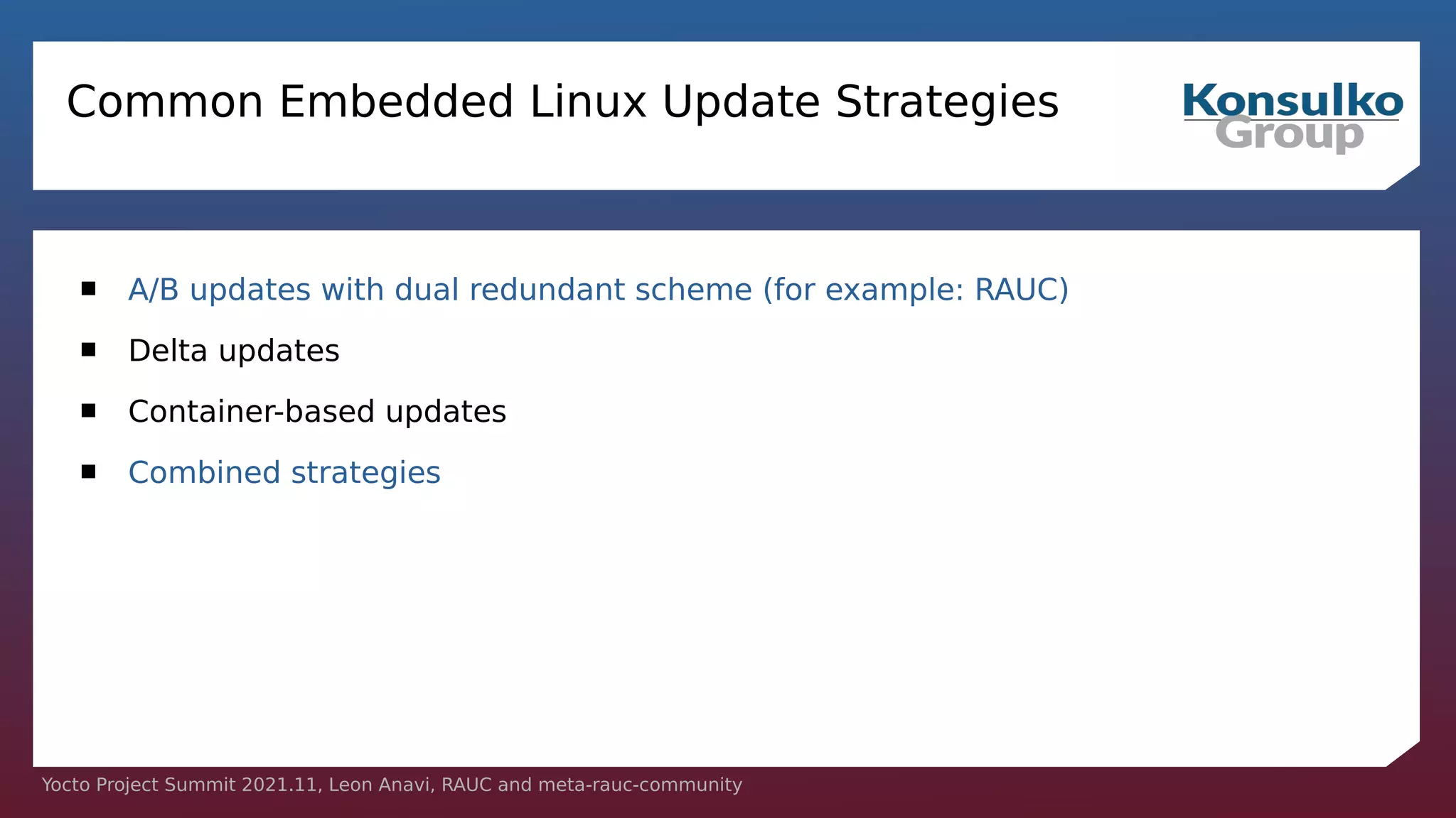 Yocto Project Summit 2021.11, Leon Anavi, RAUC and meta-rauc-community
Common Embedded Linux Update Strategies
 A/B updates with dual redundant scheme (for example: RAUC)
 Delta updates
 Container-based updates
 Combined strategies
 